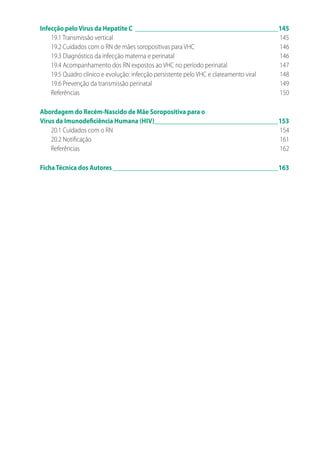 Infecção peloVírus da Hepatite C______________________________________________145
19.1 Transmissão vertical	 145
19.2 Cuidados com o RN de mães soropositivas para VHC	 146
19.3 Diagnóstico da infecção materna e perinatal	 146
19.4 Acompanhamento dos RN expostos ao VHC no período perinatal	 147
19.5 Quadro clínico e evolução: infecção persistente pelo VHC e clareamento viral	 148
19.6 Prevenção da transmissão perinatal	 149
Referências	150
Abordagem do Recém-Nascido de Mãe Soropositiva para o
Vírus da Imunodeficiência Humana (HIV)_______________________________________153
20.1 Cuidados com o RN	 154
20.2 Notificação	 161
Referências	162
FichaTécnica dos Autores_____________________________________________________163
 