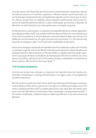Atenção à Saúde do Recém-Nascido
Guia para os Profissionais de Saúde
67
Icterícia 13 Capítulo
Uma das causas mais frequentes de icterícia são os extravasamentos sanguíneos, seja por
hematomas extensos em membros superiores e inferiores devido a parto traumático, ou
por hemorragia intraperiventricular, principalmente naqueles com IG menor que 34 sema-
nas. Nesses, sempre deve ser realizada ultrassonografia transfontanelar. Outra causa fre-
quente de hiperbilirrubinemia indireta é o jejum prolongado, que favorece a absorção da
bilirrubina no nível intestinal e seu maior aporte para a circulação sanguínea.
No RN pré-termo, a prevenção e o tratamento da hiperbilirrubinemia indireta dependem
da avaliação periódica da BT, que, preferencialmente deve ser feita com micrométodo para
evitar anemia espoliativa. O tempo ideal para a primeira determinação não está bem es-
tabelecido, recomendando-se, em geral, que seja entre as primeiras 12 e 24 horas de vida,
seguindo-se avaliação a cada 12 a 24 horas até a estabilidade da bilirrubina.
Apesar da investigação apropriada da hiperbilirrubinemia indireta de acordo com a história
e a evolução, a grande maioria dos RN de muito baixo peso apresenta valores elevados sem
etiologia específica. Adicionalmente, os RN submetidos a cuidados intensivos podem apre-
sentar associação de fatores facilitadores da impregnação bilirrubínica cerebral, tais como
doença hemolítica, deficiência de G-6-PD, asfixia, letargia, instabilidade na temperatura,
sepse, acidose e albuminemia menor que 3g/dL.18,19
13.6 Conduta terapêutica
As formas de terapia mais utilizadas no tratamento da hiperbilirrubinemia indireta com-
preendem a fototerapia e a exsanguineotransfusão, e, em alguns casos, a imunoglobulina
standard endovenosa.
Não há consenso quanto aos níveis séricos de BT para indicação de fototerapia e exsangui-
neotransfusão em RN a termo e pré-termo. Com base em evidências limitadas, leva-se em
conta a avaliação periódica da BT, as idades gestacional e pós-natal, além dos fatores agra-
vantes da lesão bilirrubínica neuronal para indicar fototerapia e exsanguineotransfusão.2,16
De maneira simplificada, a Tabela 6 mostra os valores para RN com 35 ou mais semanas de
gestação.
 