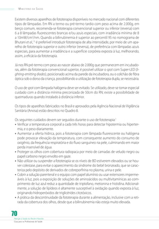 Atenção à Saúde do Recém-Nascido
Guia para os Profissionais de Saúde
70
Ministério da Saúde
Existem diversos aparelhos de fototerapia disponíveis no mercado nacional com diferentes
tipos de lâmpadas. Em RN a termo ou pré-termo tardio com peso acima de 2.000g, em
berço comum, recomenda-se fototerapia convencional superior ou inferior (reversa) com
6 a 8 lâmpadas fluorescentes brancas e/ou azuis especiais, com irradiância mínima de 8
a 10mW/cm2
/nm. Quando a bilirrubinemia é superior ao percentil 95 no nomograma de
Bhutani et al.,15
é preferível introduzir fototerapia de alta intensidade, por meio de um apa-
relho de fototerapia superior e outro inferior (reversa), de preferência com lâmpadas azuis
especiais, para aumentar a irradiância e a superfície corpórea exposta à luz, melhorando,
assim, a eficácia da fototerapia.
Já nos RN pré-termo com peso ao nascer abaixo de 2.000g que permanecem em incubado-
ras, além da fototerapia convencional superior, é possível utilizar o spot com Super-LED (li-
ghting-emittingdiodes), posicionado acima da parede da incubadora, ou o colchão de fibra
óptica sob o dorso da criança, possibilitando a utilização de fototerapia dupla, se necessária.
O uso de spot com lâmpada halógena deve ser evitado. Se utilizado, deve-se tomar especial
cuidado com a distância mínima preconizada de 50cm do RN; existe a possibilidade de
queimaduras quando instalado à distância inferior.
Os tipos de aparelhos fabricados no Brasil e aprovados pela Agência Nacional de Vigilância
Sanitária (Anvisa) estão descritos no Quadro 8.
Os seguintes cuidados devem ser seguidos durante o uso de fototerapia:1
•	Verificar a temperatura corporal a cada três horas para detectar hipotermia ou hiperter-
mia, e o peso diariamente.
•	Aumentar a oferta hídrica, pois a fototerapia com lâmpada fluorescente ou halógena
pode provocar elevação da temperatura, com consequente aumento do consumo de
oxigênio, da frequência respiratória e do fluxo sanguíneo na pele, culminando em maior
perda insensível de água.
•	Proteger os olhos com cobertura radiopaca por meio de camadas de veludo negro ou
papel carbono negro envolto em gaze.
•	Não utilizar ou suspender a fototerapia se os níveis de BD estiverem elevados ou se hou-
ver colestase, para evitar o aparecimento da síndrome do bebê bronzeado, que se carac-
teriza pelo depósito de derivados de cobreporfirina no plasma, urina e pele.
•	Cobrir a solução parenteral e o equipo com papel alumínio ou usar extensores imperme-
áveis à luz, pois a exposição de soluções de aminoácidos ou multivitamínicas ao com-
primento de luz azul reduz a quantidade de triptofano, metionina e histidina.Adicional-
mente, a solução de lipídeos é altamente susceptível à oxidação quando exposta à luz,
originando hidroperóxidos de triglicérides citotóxicos.
•	A prática da descontinuidade da fototerapia durante a alimentação, inclusive com a reti-
rada da cobertura dos olhos, desde que a bilirrubinemia não esteja muito elevada.
 
