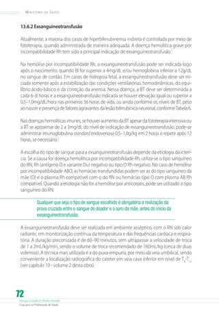 Atenção à Saúde do Recém-Nascido
Guia para os Profissionais de Saúde
72
Ministério da Saúde
13.6.2 Exsanguineotransfusão
Atualmente, a maioria dos casos de hiperbilirrubinemia indireta é controlada por meio de
fototerapia, quando administrada de maneira adequada. A doença hemolítica grave por
incompatibilidade Rh tem sido a principal indicação de exsanguineotransfusão.1
Na hemólise por incompatibilidade Rh, a exsanguineotransfusão pode ser indicada logo
após o nascimento, quando BI for superior a 4mg/dL e/ou hemoglobina inferior a 12g/dL
no sangue de cordão. Em casos de hidropsia fetal, a exsanguineotransfusão deve ser ini-
ciada somente após a estabilização das condições ventilatórias, hemodinâmicas, do equi-
líbrio ácido-básico e da correção da anemia. Nessa doença, a BT deve ser determinada a
cada 6–8 horas e a exsanguineotransfusão indicada se houver elevação igual ou superior a
0,5–1,0mg/dL/hora nas primeiras 36 horas de vida, ou ainda conforme os níveis de BT, peso
ao nascer e presença de fatores agravantes da lesão bilirrubínica neuronal, conformeTabela 6.
Nas doenças hemolíticas imunes, se houver aumento da BT apesar da fototerapia intensiva ou
a BT se aproximar de 2 a 3mg/dL do nível de indicação de exsanguineotransfusão, pode-se
administrar imunoglobulina standard endovenosa 0,5–1,0g/kg em 2 horas e repetir após 12
horas, se necessário.2
A escolha do tipo de sangue para a exsanguineotransfusão depende da etiologia da icterí-
cia. Se a causa for doença hemolítica por incompatibilidade Rh, utiliza-se o tipo sanguíneo
do RN, Rh (antígeno D e variante Du) negativo ou tipo O Rh negativo. No caso de hemólise
por incompatibilidade ABO, as hemácias transfundidas podem ser as do tipo sanguíneo da
mãe (O) e o plasma Rh compatível com o do RN ou hemácias tipo O com plasma AB Rh
compatível. Quando a etiologia não for a hemólise por anticorpos, pode ser utilizado o tipo
sanguíneo do RN.
Qualquer que seja o tipo de sangue escolhido é obrigatória a realização da
prova cruzada entre o sangue do doador e o soro da mãe, antes do início da
exsanguineotransfusão.
A exsanguineotransfusão deve ser realizada em ambiente asséptico, com o RN sob calor
radiante, em monitorização contínua da temperatura e das frequências cardíaca e respira-
tória. A duração preconizada é de 60–90 minutos, sem ultrapassar a velocidade de troca
de 1 a 2mL/kg/min, sendo o volume de troca recomendado de 160mL/kg (cerca de duas
volemias). A técnica mais utilizada é a do puxa-empurra, por meio da veia umbilical, sendo
conveniente a localização radiográfica do cateter em veia cava inferior em nível de T8
-T10
(ver capítulo 10 - volume 2 desta obra).
 