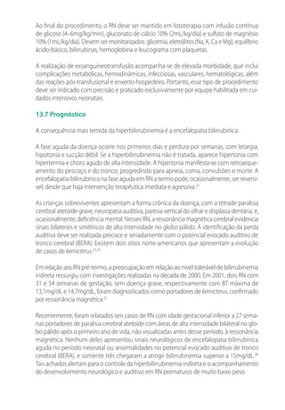 Ao final do procedimento, o RN deve ser mantido em fototerapia com infusão contínua
de glicose (4–6mg/kg/min), gluconato de cálcio 10% (2mL/kg/dia) e sulfato de magnésio
10% (1mL/kg/dia). Devem ser monitorizados: glicemia, eletrólitos (Na, K, Ca e Mg), equilíbrio
ácido-básico, bilirrubinas, hemoglobina e leucograma com plaquetas.
A realização de exsanguineotransfusão acompanha-se de elevada morbidade, que inclui
complicações metabólicas, hemodinâmicas, infecciosas, vasculares, hematológicas, além
das reações pós-transfusional e enxerto-hospedeiro. Portanto, esse tipo de procedimento
deve ser indicado com precisão e praticado exclusivamente por equipe habilitada em cui-
dados intensivos neonatais.
13.7 Prognóstico
A consequência mais temida da hiperbilirrubinemia é a encefalopatia bilirrubínica.
A fase aguda da doença ocorre nos primeiros dias e perdura por semanas, com letargia,
hipotonia e sucção débil. Se a hiperbilirrubinemia não é tratada, aparece hipertonia com
hipertermia e choro agudo de alta intensidade. A hipertonia manifesta-se com retroarque-
amento do pescoço e do tronco, progredindo para apneia, coma, convulsões e morte. A
encefalopatia bilirrubínica na fase aguda em RN a termo pode, ocasionalmente, ser reversí-
vel, desde que haja intervenção terapêutica imediata e agressiva.22
As crianças sobreviventes apresentam a forma crônica da doença, com a tétrade paralisia
cerebral atetoide grave, neuropatia auditiva, paresia vertical do olhar e displasia dentária, e,
ocasionalmente, deficiência mental. Nesses RN, a ressonância magnética cerebral evidencia
sinais bilaterais e simétricos de alta intensidade no globo pálido. A identificação da perda
auditiva deve ser realizada precoce e seriadamente com o potencial evocado auditivo de
tronco cerebral (BERA). Existem dois sítios norte-americanos que apresentam a evolução
de casos de kernicterus.23,24
Em relação aos RN pré-termo, a preocupação em relação ao nível tolerável de bilirrubinemia
indireta ressurgiu com investigações realizadas na década de 2000. Em 2001, dois RN com
31 e 34 semanas de gestação, sem doença grave, respectivamente com BT máxima de
13,1mg/dL e 14,7mg/dL, foram diagnosticados como portadores de kernicterus, confirmado
por ressonância magnética.27
Recentemente, foram relatados seis casos de RN com idade gestacional inferior a 27 sema-
nas portadores de paralisia cerebral atetoide com áreas de alta intensidade bilateral no glo-
bo pálido após o primeiro ano de vida, não visualizadas antes desse período, à ressonância
magnética. Nenhum deles apresentou sinais neurológicos de encefalopatia bilirrubínica
aguda no período neonatal ou anormalidades no potencial evocado auditivo de tronco
cerebral (BERA), e somente três chegaram a atingir bilirrubinemia superior a 15mg/dL.26
Tais achados alertam para o controle da hiperbilirrubinemia indireta e o acompanhamento
do desenvolvimento neurológico e auditivo em RN prematuros de muito baixo peso.
 