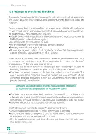 Atenção à Saúde do Recém-Nascido
Guia para os Profissionais de Saúde
74
Ministério da Saúde
13.8 Prevenção de encefalopatia bilirrubínica
A prevenção de encefalopatia bilirrubínica engloba várias intervenções, desde a assistência
pré-natal às gestantes Rh (D) negativo, até o acompanhamento da icterícia após a alta
hospitalar.
Quanto à prevenção da doença hemolítica perinatal por incompatibilidade Rh, as diretrizes
do Ministério da Saúde27
indicam a administração de imunoglobulina humana anti-D den-
tro das primeiras 72 horas nas seguintes situações:
•	Mães Rh (D negativo) não sensibilizadas (Coombs indireto anti-D negativo) com partos de
RN Rh (D positivo) e Coombs direto negativo.
•	Pós-abortamento, gravidez ectópica ou mola.
•	Pós-amniocentese, cordocentese ou biópsia de vilosidade corial.
•	Pós-sangramento durante a gestação.
•	Durante a gestação em mulheres Rh (D negativo) e com Coombs indireto negativo com
o pai do bebê Rh (D positivo) entre a 28ª e a 34ª semanas.
Em RN sob cuidados intermediários e intensivos, a prevenção da encefalopatia bilirrubínica
consiste em evitar e controlar os fatores determinantes da lesão neuronal pela bilirrubina1
em especial nos RN de muito baixo peso, tais como:
•	Condições que propiciem aumento da concentração de BI no cérebro por elevação do
fluxo sanguíneo cerebral, como hipercapnia, convulsão e hipertensão arterial.
•	Condições que levem à presença de bilirrubina livre cerebral como acidose metabólica
e/ou respiratória, asfixia, hipoxemia, hipotermia, hipoglicemia, sepse, meningite, infusão
aumentada de lipídeo endovenoso e jejum oral. Dessa maneira, recomenda-se o início
precoce da nutrição enteral mínima.
Ceftriaxona, salicilatos, benzoatos presentes nos diazepínicos e estabilizantes
da albumina humana exógena devem ser evitados no RN ictérico.
•	Condições que acarretem alteração da membrana hematocefálico, como hipercapnia,
asfixia, vasculite, acidose respiratória, hipertensão arterial, convulsão, pneumotórax e hipe-
rosmolaridade provocada por soluções hipertônicas de bicarbonato de sódio e de glicose.
•	Condições relacionadas à baixa concentração sérica de albumina.
Em RN a termo e pré-termo tardio, as ações4,28
médicas consistem em:
•	Avaliar o risco epidemiológico do RN evoluir com níveis de BT elevados.
•	Promover apoio, assistência e supervisão contínua ao aleitamento materno desde o nas-
cimento, durante a internação e após a alta hospitalar.
•	Orientar os pais/cuidadores e profissionais de saúde quanto ao reconhecimento e con-
duta da icterícia neonatal.
 