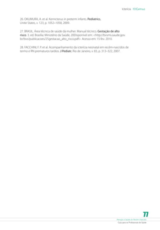 Atenção à Saúde do Recém-Nascido
Guia para os Profissionais de Saúde
77
Icterícia 13 Capítulo
26. OKUMURA, A. et al. Kernicterus in preterm infants. Pediatrics,
Unite States, v. 123, p. 1052–1058, 2009.
27. BRASIL. Área técnica de saúde da mulher. Manual técnico. Gestação de alto
risco. 3. ed. Brasília: Ministério da Saúde, 20Disponível em: http://bvsms.saude.gov.
br/bvs/publicacoes/25gestacao_alto_risco.pdf. Acesso em: 15 fev. 2010.
28. FACCHINI, F. P. et al. Acompanhamento da icterícia neonatal em recém-nascidos de
termo e RN prematuros tardios. J Pediatr, Rio de Janeiro, v. 83, p. 313–322, 2007.
 