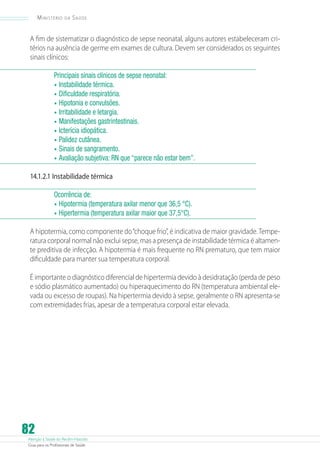 Atenção à Saúde do Recém-Nascido
Guia para os Profissionais de Saúde
82
Ministério da Saúde
A fim de sistematizar o diagnóstico de sepse neonatal, alguns autores estabeleceram cri-
térios na ausência de germe em exames de cultura. Devem ser considerados os seguintes
sinais clínicos:
Principais sinais clínicos de sepse neonatal:
•	Instabilidade térmica.
•	Dificuldade respiratória.
•	Hipotonia e convulsões.
•	Irritabilidade e letargia.
•	Manifestações gastrintestinais.
•	Icterícia idiopática.
•	Palidez cutânea.
•	Sinais de sangramento.
•	Avaliação subjetiva: RN que “parece não estar bem”.
14.1.2.1 Instabilidade térmica
Ocorrência de:
•	Hipotermia (temperatura axilar menor que 36,5 °C).
•	Hipertermia (temperatura axilar maior que 37,5°C).
A hipotermia, como componente do“choque frio”, é indicativa de maior gravidade.Tempe-
ratura corporal normal não exclui sepse, mas a presença de instabilidade térmica é altamen-
te preditiva de infecção. A hipotermia é mais frequente no RN prematuro, que tem maior
dificuldade para manter sua temperatura corporal.
É importante o diagnóstico diferencial de hipertermia devido à desidratação (perda de peso
e sódio plasmático aumentado) ou hiperaquecimento do RN (temperatura ambiental ele-
vada ou excesso de roupas). Na hipertermia devido à sepse, geralmente o RN apresenta-se
com extremidades frias, apesar de a temperatura corporal estar elevada.
 