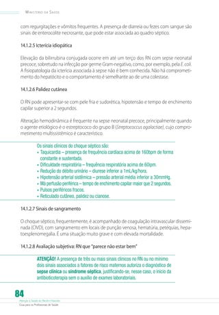 Atenção à Saúde do Recém-Nascido
Guia para os Profissionais de Saúde
84
Ministério da Saúde
com regurgitações e vômitos frequentes. A presença de diarreia ou fezes com sangue são
sinais de enterocolite necrosante, que pode estar associada ao quadro séptico.
14.1.2.5 Icterícia idiopática
Elevação da bilirrubina conjugada ocorre em até um terço dos RN com sepse neonatal
precoce, sobretudo na infecção por germe Gram-negativo, como, por exemplo, pela E. coli.
A fisiopatologia da icterícia associada à sepse não é bem conhecida. Não há comprometi-
mento do hepatócito e o comportamento é semelhante ao de uma colestase.
14.1.2.6 Palidez cutânea
O RN pode apresentar-se com pele fria e sudorética, hipotensão e tempo de enchimento
capilar superior a 2 segundos.
Alteração hemodinâmica é frequente na sepse neonatal precoce, principalmente quando
o agente etiológico é o estreptococo do grupo B (Streptococcus agalactiae), cujo compro-
metimento multissistêmico é característico.
Os sinais clínicos do choque séptico são:
•	Taquicardia – presença de frequência cardíaca acima de 160bpm de forma
constante e sustentada.
•	Dificuldade respiratória – frequência respiratória acima de 60ipm.
•	Redução do débito urinário – diurese inferior a 1mL/kg/hora.
•	Hipotensão arterial sistêmica – pressão arterial média inferior a 30mmHg.
•	Má perfusão periférica – tempo de enchimento capilar maior que 2 segundos.
•	Pulsos periféricos fracos.
•	Reticulado cutâneo, palidez ou cianose.
14.1.2.7 Sinais de sangramento
O choque séptico, frequentemente, é acompanhado de coagulação intravascular dissemi-
nada (CIVD), com sangramento em locais de punção venosa, hematúria, petéquias, hepa-
toesplenomegalia. É uma situação muito grave e com elevada mortalidade.
14.1.2.8 Avaliação subjetiva: RN que “parece não estar bem”
ATENÇÃO! A presença de três ou mais sinais clínicos no RN ou no mínimo
dois sinais associados a fatores de risco maternos autoriza o diagnóstico de
sepse clínica ou síndrome séptica, justificando-se, nesse caso, o início da
antibioticoterapia sem o auxílio de exames laboratoriais.
 