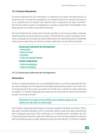 Atenção à Saúde do Recém-Nascido
Guia para os Profissionais de Saúde
85
Sepse neonatal precoce 14 Capítulo
14.1.3 Exames laboratoriais
Os exames laboratoriais são importantes no diagnóstico de sepse neonatal precoce. O
isolamento de microrganismo patogênico em qualquer líquido ou secreção do organis-
mo é o padrão ouro e o método mais específico para o diagnóstico de sepse neonatal.7,8
No entanto, todos os testes microbiológicos, na prática, apresentam sensibilidade muito
baixa quando se considera a gravidade da doença.
Os exames laboratoriais coadjuvantes não são específicos, uma vez que avaliam a resposta
inflamatória promovida pelo germe causador e não identificam o agente etiológico. Entre-
tanto, a utilização de associação de exames laboratoriais tem apresentado alta sensibilidade
e boa acurácia diagnóstica em diversos estudos publicados nas duas últimas décadas.
Exames para isolamento do microrganismo:
•	Hemocultura.
•	Exame de líquor.
•	Urocultura.
•	Cultura de aspirado traqueal.
Exames coadjuvantes:
•	Testes hematológicos.
•	Testes imunológicos.
14.1.3.1 Exames para isolamento do microrganismo
Hemocultura
Embora considerada padrão ouro, sua sensibilidade é baixa e sua eficácia depende do meio
de cultura utilizado e do microrganismo. Resultados falso-positivos podem ocorrer por con-
taminação do local de punção, que pode ser evitada com a adoção de coleta adequada
e asséptica.9
O método adequado para obtenção da hemocultura depende do local de
punção e da assepsia da pele.
Recomenda-se a punção venosa periférica, pois a coleta de sangue da veia
umbilical tem alto índice de contaminação.
Para a higiene adequada da pele deve-se empregar algodão embebido em álcool a 70%, e
logo após, clorexidina alcoólica a 0,5%. É necessário esperar a pele secar após a desinfecção
para a realização da punção. Pode-se distinguir um resultado positivo verdadeiro de uma
contaminação puncionando-se dois sítios diferentes ao mesmo tempo, realizando cultura da
pele no local de punção ou, ainda, repetindo o teste com intervalo de 12 a 24 horas, medidas
 