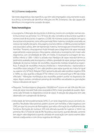 Atenção à Saúde do Recém-Nascido
Guia para os Profissionais de Saúde
87
Sepse neonatal precoce 14 Capítulo
14.1.3.2 Exames coadjuvantes
São testes diagnósticos não específicos, que têm sido empregados conjuntamente na prá-
tica clínica, na tentativa de identificar infecções em RN. Entretanto, não são capazes de
identificar o microrganismo causador da sepse.
Testes hematológicos
•	Leucograma. A liberação dos leucócitos é dinâmica; mesmo em condições normais exis-
te leucocitose nas primeiras 12 a 18 horas de vida. Considera-se leucocitose quando o
número total de leucócitos é superior a 25.000. Há inúmeras outras condições em que a
leucocitose está presente, como asfixia perinatal, febre materna, condições associadas ao
estresse do trabalho de parto. A leucopenia (número inferior a 5.000 leucócitos) também
está associada à asfixia, além de hipertensão materna, hemorragia peri-intraventricular e
hemólise.7
Portanto, o leucograma é muito limitado para o diagnóstico de sepse neonatal,
especialmente a sepse precoce. A leucopenia, sobretudo a neutropenia, tem maior valor
diagnóstico, com sensibilidade de 50%, em média. A neutropenia (contagem de neu-
trófilos inferior a 1.000–1.500) é o achado mais fidedigno de sepse neonatal dentre os
parâmetros avaliados pelo leucograma, e reflete a gravidade da sepse, porque representa
depleção da reserva medular de neutrófilos, requerendo medidas terapêuticas especí-
ficas. A relação de neutrófilos imaturos (mielócitos + metamielócitos + bastonados) e
neutrófilos totais (relação I/T) tem valor preditivo para sepse quando seu índice for igual
ou superior a 0,2 (I/T≥0,2). Relação I/T≥0,2 apresenta elevado valor preditivo negativo (95%
a 100%), ou seja, quando a relação I/T for inferior a 0,2 é provável que o RN não esteja
infectado.13
Alterações morfológicas dos neutrófilos podem auxiliar no diagnóstico de
sepse. Alguns autores consideram presença de neutrófilos vacuolizados ou granulações
tóxicas indicadores de sepse.7,13
•	Plaquetas. Trombocitopenia (plaquetas100.000/mm³) ocorre em até 50% dos RN com
sinais de sepse neonatal. Pode estar associada à CIVD e maior gravidade do quadro. Apre-
senta valor limitado no diagnóstico inicial de sepse. A redução das plaquetas tem sido
observada com a progressão da doença.
•	Velocidade de hemossedimentação (VHS). É um teste diagnóstico pouco sensível e es-
pecífico. Resultados falso-positivos podem ocorrer com hemólise, e falso-negativos com
CIVD, em que há consumo de fibrinogênio, que reduz a formação do empilhamento das
hemácias (formação de rouleaux). VHS está alterada quando for superior a 10mm nas
primeiras 48 a 72 horas de vida do RN. Na prática, esse exame, quando alterado, somente
tem algum valor diagnóstico quando utilizado em associação com outros exames labo-
ratoriais coadjuvantes e com clínica sugestiva de infecção.
 