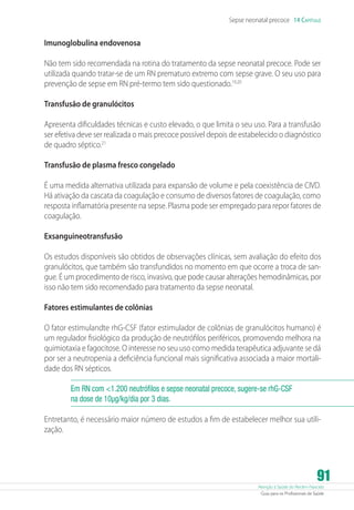 Atenção à Saúde do Recém-Nascido
Guia para os Profissionais de Saúde
91
Sepse neonatal precoce 14 Capítulo
Imunoglobulina endovenosa
Não tem sido recomendada na rotina do tratamento da sepse neonatal precoce. Pode ser
utilizada quando tratar-se de um RN prematuro extremo com sepse grave. O seu uso para
prevenção de sepse em RN pré-termo tem sido questionado.19,20
Transfusão de granulócitos
Apresenta dificuldades técnicas e custo elevado, o que limita o seu uso. Para a transfusão
ser efetiva deve ser realizada o mais precoce possível depois de estabelecido o diagnóstico
de quadro séptico.21
Transfusão de plasma fresco congelado
É uma medida alternativa utilizada para expansão de volume e pela coexistência de CIVD.
Há ativação da cascata da coagulação e consumo de diversos fatores de coagulação, como
resposta inflamatória presente na sepse. Plasma pode ser empregado para repor fatores de
coagulação.
Exsanguineotransfusão
Os estudos disponíveis são obtidos de observações clínicas, sem avaliação do efeito dos
granulócitos, que também são transfundidos no momento em que ocorre a troca de san-
gue. É um procedimento de risco, invasivo, que pode causar alterações hemodinâmicas, por
isso não tem sido recomendado para tratamento da sepse neonatal.
Fatores estimulantes de colônias
O fator estimulandte rhG-CSF (fator estimulador de colônias de granulócitos humano) é
um regulador fisiológico da produção de neutrófilos periféricos, promovendo melhora na
quimiotaxia e fagocitose. O interesse no seu uso como medida terapêutica adjuvante se dá
por ser a neutropenia a deficiência funcional mais significativa associada a maior mortali-
dade dos RN sépticos.
Em RN com 1.200 neutrófilos e sepse neonatal precoce, sugere-se rhG-CSF
na dose de 10µg/kg/dia por 3 dias.
Entretanto, é necessário maior número de estudos a fim de estabelecer melhor sua utili-
zação.
 