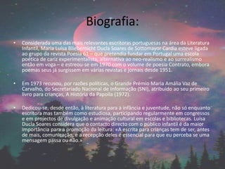 Biografia:
• Considerada uma das mais relevantes escritoras portuguesas na área da Literatura
Infantil, Maria Luísa Bliebernicht Ducla Soares de Sottomayor Cardia esteve ligada
ao grupo da revista Poesia 61 – que pretendia fundar em Portugal uma escola
poética de cariz experimentalista, alternativa ao neo-realismo e ao surrealismo
então em voga – e estreou-se em 1970 com o volume de poesia Contrato, embora
poemas seus já surgissem em várias revistas e jornais desde 1951.
• Em 1973 recusou, por razões políticas, o Grande Prémio Maria Amália Vaz de
Carvalho, do Secretariado Nacional de Informação (SNI), atribuído ao seu primeiro
livro para crianças, A História da Papoila (1972).
• Dedicou-se, desde então, à literatura para a infância e juventude, não só enquanto
escritora mas também como estudiosa, participando regularmente em congressos
e em projectos de divulgação e animação cultural em escolas e bibliotecas. Luísa
Ducla Soares considera que o contacto directo com o público infantil é da maior
importância para a promoção da leitura: «A escrita para crianças tem de ser, antes
de mais, comunicação, e a recepção deles é essencial para que eu perceba se uma
mensagem passa ou não.»
 