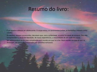 Resumo do livro:
É um quebra-cabeças ser adolescente. O corpo estica, os sentimentos pulam, as borbulhas crescem como
vulcões.
Os adultos, sempre convencidos, decretam que, com a puberdade, se entra na idade do armário. Eles não
compreendem a ânsia de liberdade, de novas experiências, a necessidade de pôr tudo em causa.
Ser adolescente é ainda mais complicado num mundo em que há crise. Num mundo em que os pais se
divorciam, em que é fácil enveredar por caminhos tortuosos.
 