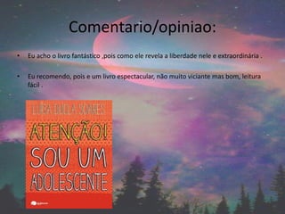 Comentario/opiniao:
• Eu acho o livro fantástico ,pois como ele revela a liberdade nele e extraordinária .
• Eu recomendo, pois e um livro espectacular, não muito viciante mas bom, leitura
fácil .
 