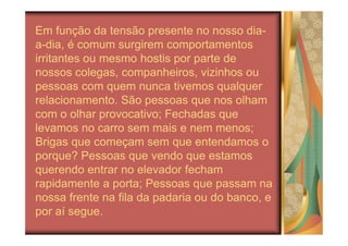 Em função da tensão presente no nosso dia-
a-dia, é comum surgirem comportamentos
irritantes ou mesmo hostis por parte de
nossos colegas, companheiros, vizinhos ou
pessoas com quem nunca tivemos qualquer
relacionamento. São pessoas que nos olham
com o olhar provocativo; Fechadas que
levamos no carro sem mais e nem menos;
Brigas que começam sem que entendamos o
porque? Pessoas que vendo que estamos
querendo entrar no elevador fecham
rapidamente a porta; Pessoas que passam na
nossa frente na fila da padaria ou do banco, e
por aí segue.
 
