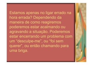 Estamos apenas no ligar errado na
hora errada? Dependendo da
maneira de como reagiremos
poderemos estar acalmando ou
agravando a situação. Poderemos
estar encerrando um problema com
um “desculpe-me”, ou “foi sem
querer”, ou então chamando para
uma briga.
 