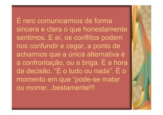 É raro comunicarmos de forma
sincera e clara o que honestamente
sentimos. E aí, os conflitos podem
nos confundir e cegar, a ponto de
acharmos que a única alternativa é
a confrontação, ou a briga. É a hora
da decisão. “É o tudo ou nada”. É o
momento em que “pode-se matar
ou morrer...bestamente!!!
 