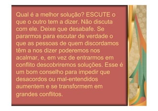 Qual é a melhor solução? ESCUTE o
que o outro tem a dizer. Não discuta
com ele. Deixe que desabafe. Se
pararmos para escutar de verdade o
que as pessoas de quem discordamos
têm a nos dizer poderemos nos
acalmar, e, em vez de entrarmos em
conflito descobriremos soluções. Esse é
um bom conselho para impedir que
desacordos ou mal-entendidos
aumentem e se transformem em
grandes conflitos.
 