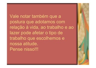 Vale notar também que a
postura que adotamos com
relação à vida, ao trabalho e ao
lazer pode afetar o tipo de
trabalho que escolhemos e
nossa atitude.
Pense nisso!!!
 