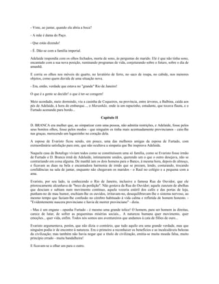 - Viste, ao jantar, quando ela abria a boca?
- A mãe é dama do Paço.
- Que estás dizendo!
- É. Dão-se com a família imperial.
Adelaide respondia com os olhos fechados, morta de sono, às perguntas do marido. Ele é que não tinha sono,
encantado com a sua nova posição, ruminando programas de vida, conjeturando sobre o futuro, sobre o dia de
amanhã.
E corria os olhos nos móveis do quarto, no lavatório de ferro, no saco de roupa, no cabide, nos menores
objetos, como quem duvida de uma situação nova.
- Era, então, verdade que estava no "grande" Rio de Janeiro!
O que é a gente se decidir! o que é ter-se coragem!
Meio acordado, meio dormindo, viu a casinha de Coqueiros, na província, entre árvores, a Balbina, caída aos
pés de Adelaide, à hora do embarque..., o Maranhão, onde ia um rapazinho, estudante, que tocava flauta, e o
Furtado acenando para bordo...
Capítulo II
D. BRANCA era mulher que, ao simpatizar com uma pessoa, não admitia restrições, e Adelaide, fosse pelos
seus bonitos olhos, fosse pelos modos - que ninguém os tinha mais acentuadamente provincianos - caiu-lhe
nas graças, merecendo um lugarzinho no coração dela.
A esposa de Evaristo ficou sendo, em pouco, uma das melhores amigas da esposa de Furtado, com
extraordinária satisfação para este, que não ocultava a simpatia que lhe inspirava Adelaide.
Naquela casa de Botafogo viviam todos como se constituíssem uma só família, como se Evaristo fosse irmão
de Furtado e D. Branca irmã de Adelaide, intimamente unidos, querendo um o que o outro desejava, não se
contrariando em coisa alguma. De manhã iam os dois homens para o Banco, à mesma hora, depois do almoço,
e ficavam as duas na bela e encantadora harmonia de irmãs que se prezam, lendo, costurando, trocando
confidências na sala de jantar, enquanto não chegavam os maridos - o Raul no colégio e a pequena com a
ama.
Evaristo, por seu lado, ia conhecendo o Rio de Janeiro, inclusive a famosa Rua do Ouvidor, que ele
pitorescamente alcunhava de "beco da perdição". Não gostava da Rua do Ouvidor; aquele zunzum de abelhas
que desciam e subiam num movimento contínuo, aquela vozeria estéril dos cafés e das portas de loja,
punham-no de mau humor, enchiam-lhe os ouvidos, irritavam-no, desequilibravam-lhe o sistema nervoso, ao
mesmo tempo que faziam-lhe confusão no cérebro habituado à vida calma e refletida de homem honesto. -
"Evidentemente nascera provinciano e havia de morrer provinciano" - dizia.
- Mas é um engano - opunha Furtado - é mesmo uma grande tolice! O homem, para ser homem às direitas,
carece de lutar, de sofrer as pequeninas misérias sociais... A natureza humana quer movimento, quer
emoções... quer vida, enfim. Todos nós somos uns aventureiros que andamos à cata de filões de ouro...
Evaristo argumentava, porém, que não dizia o contrário, que tudo aquilo era uma grande verdade, mas que
ninguém podia ir de encontro à natureza. Era o primeiro a reconhecer os benefícios e as incalculáveis belezas
da civilização; mas também não havia negar que a título de civilização, emitia-se muita moeda falsa, muito
princípio errado - muita bandalheira!
E ficavam-se a olhar um para o outro.
 