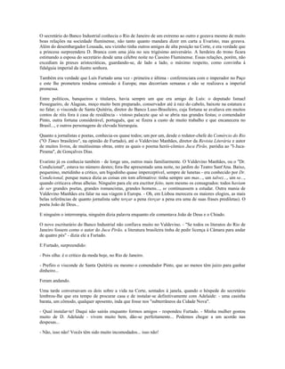 O secretário do Banco Industrial conhecia o Rio de Janeiro de um extremo ao outro e gozava mesmo de muito
boas relações na sociedade fluminense, não tanto quanto mandara dizer em carta a Evaristo, mas gozava.
Além do desembargador Lousada, seu vizinho tinha outros amigos de alta posição na Corte, e era verdade que
a princesa surpreendera D. Branca com uma jóia no seu trigésimo aniversário. A herdeira do trono ficara
estimando a esposa do secretário desde uma célebre noite no Cassino Fluminense. Essas relações, porém, não
excediam às praxes aristocráticas, guardando-se, de lado a lado, o máximo respeito, como convinha à
fidalguia imperial da ilustre senhora.
Também era verdade que Luís Furtado uma vez - primeira e última - conferenciara com o imperador no Paço
e este lhe prometera rendosa comissão à Europa; mas decorriam semanas e não se realizava a imperial
promessa.
Entre políticos, banqueiros e titulares, havia sempre um que era amigo de Luís: o deputado Ismael
Pessegueiro, de Alagoas, moço muito bem preparado, conservador até à raiz do cabelo, baixote na estatura e
no falar; o visconde de Santa Quitéria, diretor do Banco Luso-Brasileiro, cuja fortuna se avaliava em muitos
contos de réis fora à casa de residência - vistoso palacete que só se abria nas grandes festas; o comendador
Pinto, outra fortuna considerável, português, que se fizera a custo de muito trabalho e que encanecera no
Brasil..., e outros personagens de elevada hierarquia.
Quanto a jornalistas e poetas, conhecia-os quase todos; um por um, desde o redator-chefe do Comércio do Rio
("O Times brasileiro", na opinião de Furtado), até o Valdevino Manhães, diretor da Revista Literária e autor
de muitos livros, de muitíssimas obras, entre as quais o poema herói-cômico Juca Pirão, paródia ao "I-Juca-
Pirama", de Gonçalves Dias.
Evaristo já os conhecia também - de longe uns, outros mais familiarmente. O Valdevino Manhães, ou o "Dr.
Condicional", estava no número destes; fora-lhe apresentado uma noite, no jardim do Teatro Sant'Ana. Baixo,
pequenino, metidinho a critico, um bigodinho quase imperceptível, sempre de lunetas - era conhecido por Dr.
Condicional, porque nunca dizia as coisas em tom afirmativo: tinha sempre um mas..., um talvez..., um se...,
quando criticava obras alheias. Ninguém para ele era escritor feito, nem mesmo os consagrados: todos haviam
de ser grandes poetas, grandes romancistas, grandes homens..., se continuassem a estudar. Outra mania de
Valdevino Manhães era falar na sua viagem à Europa. - Oh, em Lisboa merecera os maiores elogios, as mais
belas referências de quanto jornalista sabe terçar a pena (terçar a pena era uma de suas frases prediletas). O
poeta João de Deus...
E ninguém o interrompia, ninguém dizia palavra enquanto ele comentava João de Deus e o Chiado.
O novo escriturário do Banco Industrial não confiava muito no Valdevino. - "Se todos os literatos do Rio de
Janeiro fossem como o autor do Juca Pirão, a literatura brasileira tinha de pedir licença à Câmara para andar
de quatro pés" - dizia ele a Furtado.
E Furtado, surpreendido:
- Pois olha: é o critico da moda hoje, no Rio de Janeiro.
- Prefiro o visconde de Santa Quitéria ou mesmo o comendador Pinto, que ao menos têm juízo para ganhar
dinheiro...
Foram andando.
Uma tarde conversavam os dois sobre a vida na Corte, sentados à janela, quando o hóspede do secretário
lembrou-lhe que era tempo de procurar casa e de instalar-se definitivamente com Adelaide: - uma casinha
barata, um cômodo, qualquer aposento, inda que fosse nos "subterrâneos da Cidade Nova".
- Qual instalar-te! Daqui não sairás enquanto formos amigos - respondeu Furtado. - Minha mulher gostou
muito de D. Adelaide - vivem muito bem, dão-se perfeitamente... Podemos chegar a um acordo nas
despesas...
- Não, isso não! Vocês têm sido muito incomodados... isso não!
 