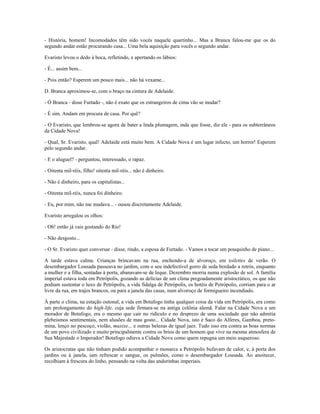 - História, homem! Incomodados têm sido vocês naquele quartinho... Mas a Branca falou-me que os do
segundo andar estão procurando casa... Uma bela aquisição para vocês o segundo andar.
Evaristo levou o dedo à boca, refletindo, e apertando os lábios:
- É... assim bem...
- Pois então? Esperem um pouco mais... não há vexame...
D. Branca aproximou-se, com o braço na cintura de Adelaide.
- Ó Branca - disse Furtado -, não é exato que os estrangeiros de cima vão se mudar?
- É sim. Andam em procura de casa. Por quê?
- O Evaristo, que lembrou-se agora de bater a linda plumagem, inda que fosse, diz ele - para os subterrâneos
da Cidade Nova!
- Qual, Sr. Evaristo, qual! Adelaide está muito bem. A Cidade Nova é um lugar infecto, um horror! Esperem
pelo segundo andar.
- E o aluguel? - perguntou, interessado, o rapaz.
- Oitenta mil-réis, filho! oitenta mil-réis... não é dinheiro.
- Não é dinheiro, para os capitalistas...
- Oitenta mil-réis, nunca foi dinheiro.
- Eu, por mim, não me mudava... - ousou discretamente Adelaide.
Evaristo arregalou os olhos:
- Oh! então já vais gostando do Rio!
- Não desgosto...
- O Sr. Evaristo quer conversar - disse, rindo, a esposa de Furtado. - Vamos a tocar um pouquinho de piano...
A tarde estava calma. Crianças brincavam na rua, enchendo-a de alvoroço, em toilettes de verão. O
desembargador Lousada passeava no jardim, com o seu indefectível gorro de seda bordado a retrós, enquanto
a mulher e a filha, sentadas à porta, abanavam-se de leque. Dezembro morria numa explosão de sol. A família
imperial estava toda em Petrópolis, gozando as delícias de um clima pregoadamente aristocrático, os que não
podiam sustentar o luxo de Petrópolis, a vida fidalga de Petrópolis, os hotéis de Petrópolis, corriam para o ar
livre da rua, em trajos brancos, ou para a janela das casas, num alvoroço de formigueiro incendiado.
À parte o clima, na estação outonal, a vida em Botafogo tinha qualquer coisa da vida em Petrópolis, era como
um prolongamento do high-life, cuja sede firmara-se na antiga colônia alemã. Falar na Cidade Nova a um
morador de Botafogo, era o mesmo que cair no ridículo e no desprezo de uma sociedade que não admitia
plebeismos sentimentais, nem alusões de mau gosto... Cidade Nova, isto é Saco do Alferes, Gamboa, preto-
mina, lenço no pescoço, violão, maxixe... e outras belezas de igual jaez. Tudo isso era contra as boas normas
de um povo civilizado e muito principalmente contra os brios de um homem que vive na mesma atmosfera de
Sua Majestade o Imperador! Botafogo odiava a Cidade Nova como quem repugna um meio asqueroso.
Os aristocratas que não tinham podido acompanhar o monarca a Petrópolis bufavam de calor, e, à porta dos
jardins ou à janela, iam refrescar o sangue, os pulmões, como o desembargador Lousada. Ao anoitecer,
recolhiam à frescura do linho, pensando na volta das andorinhas imperiais.
 