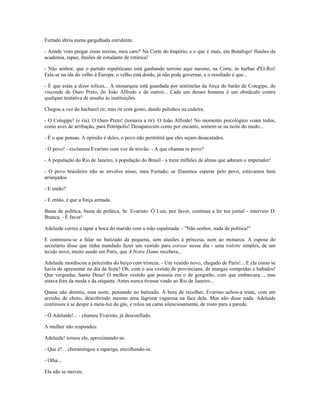 Furtado abriu numa gargalhada estridente.
- Aonde vens pregar essas teorias, meu caro? Na Corte do Império, e o que é mais, em Botafogo! Ilusões da
academia, rapaz, ilusões de estudante de retórica!
- Não senhor, que o partido republicano está ganhando terreno aqui mesmo, na Corte, às barbas d'El-Rei!
Fala-se na ida do velho à Europa; o velho está doido, já não pode governar, e o resultado é que...
- É que estás a dizer tolices... A monarquia está guardada por sentinelas da força do barão de Cotegipe, do
visconde de Ouro Preto, do João Alfredo e de outros... Cada um desses homens é um obstáculo contra
qualquer tentativa de assalto às instituições.
Chegou a vez do bacharel rir, mas rir com gosto, dando pulinhos na cadeira.
- O Cotegipe! (e ria). O Ouro Preto! (tornava a rir). O João Alfredo! No momento psicológico voam todos,
como aves de arribação, para Petrópolis! Desaparecem como por encanto, somem-se na noite do medo...
- É o que pensas. A opinião é deles, o povo não permitirá que eles sejam desacatados.
- O povo! - exclamou Evaristo com voz de trovão. - A que chamas tu povo?
- À população do Rio de Janeiro, à população do Brasil - a treze milhões de almas que adoram o imperador!
- O povo brasileiro não se envolve nisso, meu Furtado; se fôssemos esperar pelo povo, estávamos bem
arranjados.
- E então?
- E então, é que a força armada.
Basta de política, basta de política, Sr. Evaristo. Ó Luís, por favor, continua a ler teu jornal - interveio D.
Branca. - É favor!
Adelaide correu a tapar a boca do marido com a mão espalmada: - "Não senhor, nada de política!"
E continuou-se a falar no batizado da pequena, sem alusões à princesa, nem ao monarca. A esposa do
secretário disse que tinha mandado fazer um vestido para estrear nesse dia - uma toilette simples, de um
tecido novo, muito usado em Paris, que A Notre Dame recebera...
Adelaide mordiscou a pelezinha do beiço com tristeza. - Um vestido novo, chegado de Paris!... E ela como se
havia de apresentar no dia da festa? Oh, com o seu vestido de provinciana, de mangas compridas e babados!
Que vergonha, Santo Deus! O melhor vestido que possuía era o de gorgorão, com que embarcara..., mas
estava fora da moda e da etiqueta. Antes nunca tivesse vindo ao Rio de Janeiro...
Quase não dormiu, essa noite, pensando no batizado. À hora de recolher, Evaristo achou-a triste, com um
arzinho de choro, descobrindo mesmo uma lágrima vagarosa na face dela. Mas não disse nada. Adelaide
continuou a se despir à meia-luz do gás, e rolou na cama silenciosamente, de rosto para a parede.
- Ó Adelaide!... - chamou Evaristo, já desconfiado.
A mulher não respondeu.
Adelaide! tornou ele, aproximando-se.
- Que é?... choramingou a rapariga, encolhendo-se.
- Olha...
Ela não se moveu.
 