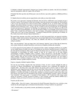E Adelaide, ocultando ingenuamente o desgosto que a pungia, lembrou ao marido o fato de ter ele chorado a
morte de uma patativa, antes de vir para o Rio de Janeiro.
O bacharel não disse que não, mas afirmou que o caso era diverso e que entre a patativa e a Balbina preferia a
patativa.
E a lágrima da jovem senhora caiu no esquecimento como todas as coisas deste mundo.
Ela, porém, via se aproximar o domingo do batizado, cheio de tristeza, maldizendo a nova situação em que a
colocara o destino. Positivamente Evaristo não enxergava além das grosseiras necessidades da vida doméstica
e não via que uma dona-de-casa no Rio de Janeiro tinha a obrigação de ser, ao mesmo tempo, uma dama
elegante, uma senhora distinta, com todos os requisitos para figurar num sarau pomposo ou em qualquer parte
aonde houvesse aristocracia e luxo... Como é que ela, vivendo na casa de um homem fino, de uni capitalista,
vivendo entre pessoas de "tratamento" em Botafogo, ia-se apresentar aos olhos de D. Branca, aos olhos de D.
Sinhá e da mulher do desembargador, aos olhos de uma gente fidalga, na sua humilde toilette de provinciana
pobre? Todo o mundo havia de reparar e dizer mal. N0 entanto, com qualquer dinheirinho comprava-se um
vestido sério, novo, que ao menos aparentasse... A própria D. Branca lhe dera a perceber que se obtinha, no
Rio, muita coisa de alto valor por "preços baratíssimos..."
Oh, aquela festa, domingo, tirava-lhe o sono! Que belo, se caísse uma grande chuva, um aguaceiro medonho,
de alagar a cidade inteira, de deixar tudo quanto fosse rua na lama! Quem dera! Ficava transferido o batizado
ou ninguém ia à casa de D. Branca, e ela, então, ela, Adelaide, não tinha de se envergonhar, de baixar a
cabeça a estranhos.
Mas - nem de propósito! - fazia um tempo claro, azul, luminoso, adorável, como os belos dias de primavera,
sem o menor sintoma de variação barométrica, sem nuvens na limpidez cristalina das montanhas.
E a jovem esposa de Evaristo perdia-se em cogitações de toda a ordem, moralmente abatida no seu orgulho,
na sua vaidade latente de mulher nova que se vê roubada nos seus direitos à partilha dos gozos. Lembrava-se,
por uma natural associação de idéias, de que D. Branca lhe dissera certa vez: "O homem é egoísta e finge não
compreender as necessidades da mulher, quando se trata de um vestido novo ou de uma despesa
extraordinária. A mulher é obrigada a pedir, a reclamar, a dizer o que precisa, o que lhe falta." Ela pedir a
Evaristo? Pedir o quê? Uma toilette para o batizado da pequena? E a roupa que trouxera do Norte, um enxoval
quase completo, inda que fora da moda? Que havia de dizer? Que razões apresentar a ele, que sempre a
conhecera pobre e refratária à etiqueta e ao luxo? Não, não tinha coragem, nem queria, com uma exigência
descabida, molestar o grande coração de Evaristo.
Esperou, resignada, abafando impulsos d'alma.
Em casa de Luís Furtado, naqueles dias mais próximos à festa, era este o assunto obrigado de todas as
conversas. D. Branca, principalmente, cuja loquacidade contrastava com a moderação dos inquilinos do
segundo andar - não fazia outra coisa senão remexer nas gavetas, polir os móveis, expor os cristais, num
açodamento, numa impaciência que lhe dava ares de inseto doido. Queria tudo nos seus lugares, para quando
chegasse o domingo. Mandou afinar o piano, lavar a casa de um extremo ao outro, inclusive o quarto dos
hóspedes e o escritório de Furtado, no rés-do-chão, substituir as cortinas da sala de visitas; enfim, toda a casa
ficou pronta com quatro dias de antecedência para receber o desembargador Lousada e alguns convidados
"sem cerimônia". Era pouca gente: o visconde de Santa Quitéria, o Dr. Condicional, dois amigos quase
íntimos do secretário, o Loiola, tesoureiro do Banco, a viúva Tourinho, muito boa senhora, também rica e
prendada, o Xavier, do Jornal de Notícias e um ou outro rapaz, de intimidade.
Evaristo caiu das nuvens.
- Minha mulher - disse ele à esposa - temos grosso forrobodól Esta gente chama festa sem cerimônia a uma
reunião de altos personagens que se divertem aristocraticamente. Com que vestido te vás apresentar?
- Eu?... O melhorzinho é o de casimira cinzenta, não falando no de gorgorão...
- De casimira?.
 