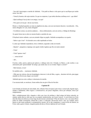 - Isso não! interrompeu o marido de Adelaide. - Vim pedir ao Banco e não quero que te sacrifiques por minha
causa. Isso não!
- Toma lá, homem, não sejas menino. Eu que tos empresto, é que tenho absoluta confiança em ti - que diabo!
- Qual confiança! Isso já não é ser amigo, é ser pai!
- Pois quero ser teu pai - dá-me essa honra.
Riram e o bacharel guardou as notas na algibeira da calça, com um movimento discreto e reconhecido. - Ora,
muito obrigado, Sr. Luís, muito obrigado!
- Cavalheiros somos, na carreira andamos... - disse enfaticamente, com um sorriso, o fidalgo de Botafogo.
Às quatro horas iam os dois no mesmo bonde a caminho de casa.
O bacharel entrou radiante, com um estranho fulgor na pupila. Adelaide acompanhou-o ao quarto.
- Sabes o que é isto? - foi dizendo com a mão espalmada no bolso.
E, antes que Adelaide respondesse, tirou o dinheiro, erguendo a mão em triunfo.
- Quanto? - perguntou a rapariga com aquele risinho ingênuo que lhe era muito natural.
- Vinte!
- Vinte? apenas vinte?
- ... notas de dez!
- Ah!...
Evaristo, então, narrou, palavra por palavra, o diálogo entre ele e Furtado, no Banco, e não ocultou o seu
entusiasmo pela "generosidade" do amigo, que ainda uma vez se revelara "digno e correto!"
- Belo homem, o Luís!
Eu também acho... - murmurou Adelaide.
- Olhe que me colocou, deu-me hospedagem, trata-nos à vela de libra, e agora... duzentos mil-réis, para pagar
amanhã, no fim do ano, daqui a um século!
Adelaide aprovou com a cabeça o entusiasmo do marido.
E na mesma tarde, ao anoitecer, foram ambos dar um giro à Rua do Ouvidor.
Capítulo III
Luís Furtado era homem de meia-idade, alto, robustez física invejável, pele rósea e conservada, bigode negro,
tratado a brilhantina, olhos negros e comunicativos, um pouco lânguidos, talvez por afetação, talvez por
temperamento.
Belo, verdadeiramente belo, ninguém o diria sem risco de profanar o ideal antigo da beleza máscula; no
entanto, podia dizer-se dele que era, na acepção moderníssima, um bonito homem. A convivência na Corte
dera-lhe tintas de nobreza ao rosto largo de provinciano setentrional. O Rio de Janeiro, com o seu maravilhoso
poder de cidade cosmopolita, afinara-lhe a cútis e a educação. Davam-lhe doutor, mas, em verdade, nunca
pusera os pés numa academia; os preparatórios mesmo, ele os não completara; e como no Rio de Janeiro, na
Corte, toda a gente é doutor, ninguém punha dúvida no fictício diploma de Luís Furtado.
 