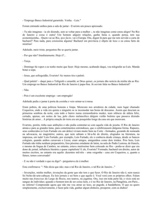 - 'Emprego Banco Industrial garantido. Venha. - Luís."
Foram entrando ambos para a sala de jantar - Evaristo um pouco apressado.
- Tu não imaginas - ia ele dizendo, sem se voltar para a mulher -, tu não imaginas como estou alegre! No Rio
de Janeiro a coisa é outra! Um homem adquire relações, ganha fama e, quando pensa, tem sua
economiazinha... Quem vai ao Rio, ipso facto, vai à Europa. Ora, digam lá para que me tem servido a carta de
bacharel? Para nada, para coisíssima alguma! Bacharel em província é objeto de luxo e eu estou farto de
misérias!
Adelaide, meio triste, perguntou-lhe se queria jantar.
- Por que não? Imediatamente. Hoje é?...
- Terça.
- Domingo há vapor e eu tenho muito que fazer. Hoje mesmo, acabando daqui, vou telegrafar ao Luís. Manda
botar a sopa.
- Jesus, que sofreguidão, Evaristo! Ao menos tira o paletó.
- Qual paletó! ~ daqui para o Telégrafo e amanhã, se Deus quiser, os jornais dão noticia da minha ida ao Rio.
Um emprego no Banco Industrial do Rio de Janeiro é papa-fina. Já ouviste falar no Banco Industrial?
- Não.
- Pois é um excelente emprego - um empregão!
Adelaide pediu o jantar à porta da cozinha e veio sentar-se à mesa.
Eram pobres, de uma pobreza honesta e limpa. Moravam nos arredores da cidade, num lugar chamado
Coqueiros, onde a vida era quieta e ninguém os ia incomodar nas horas de descanso. Assim que desciam as
primeiras sombras da noite, caía todo o bairro numa extraordinária mudez, num silêncio de aldeia feliz,
cortado, apenas, em noites de lua, pelo choro melancólico dalgum violão boêmio que passava dizendo
histórias de amor... A própria estação do trem era um pouquinho longe da casa em que moravam.
Evaristo, porém, tinha suas ambições e não podia contentar-se com aquela vida de jesuíta. O Rio de Janeiro
atraía-o para as grandes lutas, para cometimentos estrondosos, que o celebrizassem dalguma forma. Rapazes,
seus conhecidos (o Luís Furtado era um deles) viviam muito bem na Corte - formados, gozando de nomeada
na advocacia, no magistério; outros, que nem sabiam o bê-a-bá do direito, elogiados na literatura, na
imprensa, em tudo! Luís Furtado, por exemplo, Luís Furtado, ele o conhecia desde criança, desde os bancos
colegiais, quando ambos cursavam o Liceu; eram amigos, amiguinhos como dois irmãos. Pois bem, Luís
Furtado não tinha nenhum preparatório, fora péssimo estudante de latim, na aula do Padre Lustosa, de francês,
e mesmo da língua de Camões; no entanto, estava muitíssimo bem colocado no Rio - podia-se dizer que era
dono de jornal, influência literária e quase capitalista! E ele, Evaristo? Formado, bacharel em direito, autor de
muitos escritos, no entanto era aquilo: duzentos mil-réis - uma vergonha - casa em Coqueiros, e, quanto a
futuro, temos conversado!
- E ou não é verdade o que eu digo? - perguntava ele à mulher.
Esta confirmava: "- Não dizia que não; mas o tal Rio de Janeiro, o tal Rio de Janeiro..."
- Invenções, minha mulher, invenções da gente que não tem o que fazer. O Rio de Janeiro não é, nem nunca
foi bicho-de-sete-cabeças. Eu leio jornais e sei bem o que aquilo é. Você verá com os próprios olhos. Falam
muito nas francesas do Largo do Rocio, nos teatros, na jogatina. Ora, isso em toda parte há; o vício está no
sangue do indivíduo; quando o homem tem de ser coisa ruim, o é no Rio de Janeiro, na Patagônia, em Paris...
no inferno! Compreende agora que não me vou atirar ao luxo, ao pagode, à bandalheira. O que eu quero
simplesmente, exclusivamente, é fazer pela vida, ganhar algum dinheiro, prosperar, com os diabos!
 
