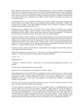 Mas a qualidade característica do secretário do Banco Industrial era o amor às mulheres, uma tendência
notável para as conquistas de boudoirs, para o livre câmbio de afeições delicadas, para o culto imoderado de
Vênus. Esse fraco, longe de o desprestigiar no conceito das rodas aristocráticas, tornava-o ainda mais querido
de um e outro sexo, que viam no esposo de D. Branca, um homem de bom gosto, entendido em essências finas
e em cotillons. Quem é que, em Botafogo, não o admirava, quem? Chegava-se até a dizer, num exagero, que
era a alma do bairro!
O casamento não lhe tirava a liberdade de homem que se governa; cumpria seus deveres conjugais; nada
faltava à mulher, nem aos filhos, todos em casa o estimavam; queria, portanto, sua liberdade; "a melhor coisa
que Deus deu ao homem". Tinha idéias definitivas, absolutas, sobre o casamento e opunha-as a qualquer
moralista indiscreto que lhe fosse criticar os atos.
D. Branca nunca se agastava com ele, nunca lhe fizera a menor objeção no tocante às suas aventuras
donjuanescas. Quando alguém, homem ou mulher, os queria intrigar e levava ao conhecimento dela fatos
particulares da vida do esposo, a ilustre senhora tinha sempre um risinho de incredulidade: "- O Furtado era
um bom marido e um bom pai de família. Os invejosos é que o queriam desmoralizar".
No entanto, conhecia o gênio do Furtado e uma ocasião surpreendera-lhe no bolso do paletó uma cartinha de
mulher, muito cheirosa e dentro da qual havia um amor-perfeito já desbotado como essas flores raras que se
eternizam entre as paginas dos álbuns. D. Branca sorriu e devorou com os olhos a misteriosa epístola, em
verdade bem misteriosa, porque nada tinha de indiscreto senão o caráter visivelmente feminino da letra.
Nunca se vira maior laconismo, nem tão cautelosos dizeres numa correspondência de mulher. Assinavam as
iniciais B. F. - "Branca Furtado!", pensou com estranheza e admiração.
E tornou a colocar o papel no bolso do marido, respeitosamente. Era um segredo e ela não tinha o direito de
violar segredo a quem quer que fosse.
Outra ocasião deparou com o retrato da cuja. - "Sim senhor: uma mulher esplêndida! O Luís tinha gosto para
mulheres..." No dorso da fotografia, em cartão imperial, a seguinte dedicatória:
Ao Luís - B. F.
PETRÓPOLIS, 18..
- Petrópolis! - exclamou D. Branca. - É gente fina... (e com uma ponta de despeito) esses homens... esses
homens!...
O retrato voltou ao lugar onde estava, sem um arranhão.
Impossível haver mais liberdade e mais confiança entre marido e mulher.
O procedimento de Luís para com D. Branca era igualmente recatado e tudo fazia crer que a víbora do ciúme
não lhe mordera ainda o coração de esposo. Compreendiam-se um ao outro, e, quando em um casal, a mulher
compreende o marido e o marido compreende a mulher, não há mais bela instituição que o casamento.
Ninguém peca por aceitar a vida como a vida sempre foi - tal a filosofia de D. Branca, e com pequenas
restrições, a do secretário.
Dizer que se não amavam? Erro gravíssimo. Adoravam-se quase, e, em certos momentos, era como se fossem
noivos em plena lua-de-mel. Segredos da alma humana...
Uns olhos cobiçosos e apaixonados como os de Luís não podiam, decerto, ver indiferentemente um rosto
lindo de mulher. Foi o que se deu com relação a Adelaide, a meiga esposa de Evaristo de Holanda. O
secretário viu-a no dia da chegada e admirou-a intimamente, com olhadelas furtivas e traiçoeiras, enquanto o
carro rodava para Botafogo. Ria, e o seu riso tinha um tique muito delicado, muito nobre, muito fino, de
cavalheiro gentil, que se aprimora numa cortesia de salão. E, era a todo o instante - "vossa excelência", a todo
o instante uma frase elogiosa e comedida e mais uma perguntazinha discreta que Adelaide respondia com o
natural embaraço de quem chega a um lugar estranho e pela primeira vez ouve linguagem desconhecida.
 