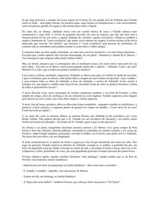 O que logo provocou a atenção da jovem esposa de Evaristo foi um grande anel de brilhante que Furtado
trazia no dedo - uma pedra enorme, de primeira água, cujas facetas se multiplicavam à vista incisivamente,
como um prisma, quando ele erguia a mão morena para cofiar o bigode.
No outro dia, ao almoço, Adelaide estava com um vestido branco de cassa e Furtado achou-a mais
comunicativa e mais bela. A toilette de gorgorão dava-lhe uns ares de respeito, que não iam bem com a
frescura primaveril do seu rosto; e aquela mudança de vestuário, aquela nonchalance obrigou-o também a
mudar o tratamento de "vossa excelência" que tantas vezes repisara na véspera. Evaristo mesmo já lhe havia
observado que estavam "em família", que deixasse o "vossa excelência" para pessoas de cerimônias, do
contrário não se entendiam, nem podiam estimar-se como bons e velhos amigos.
E entraram todos na mais ampla intimidade, no mais belo convívio doméstico e na mais franca harmonia. -
Era pena que o andar superior não estivesse desocupado, oh, era pena! - lamentava o marido de D. Branca. -
Uns estrangeiros que ninguém sabia donde tinham vindo!...
Mas, no íntimo, desejava que os estrangeiros não se mudassem nunca; ele assim estava mais perto do seu
novo ideal... Em casa ou no Banco, uma só preocupação enchia-lhe o espírito: - Adelaide. Como e por quê?
Mistério! E a vida o que é senão um grande e tenebroso mistério?
Luís coçava a cabeça, atordoado, impaciente, fechando os olhos como para ver melhor no fundo da sua alma,
e quer os fechasse, quer os abrisse, tinha diante deles a imagem de uma criatura excepcional - anjo e mulher -
e essa criatura tinha os olhos de Adelaide, a boca de Adelaide, o sorriso de Adelaide! Como resistir à
tentação, ele, que julgava a mulher uma força divina, um poder acima de todos os poderes humanos e acima
de todos os preconceitos sociais? .
E nesse filosofar à-toa, nesse monologar do cérebro, perpassava também o riso bom de Evaristo, a alma
simples do amigo, cheio de confiança e de um otimismo às vezes ingênuo. Furtado espancava uma imagem
para deliciar-se com a outra, com a dos olhos meigos e sorriso angelical...
À noite, fora de horas, acordava, abria os olhos num êxtase sonâmbulo - enquanto a mulher se imobilizava - e
punha-se a fazer cálculos, a maquinar planos de general em véspera de batalha. - Como havia de ser isso?
Como havia de ser aquilo?...
E, no outro dia, eram os mesmos olhares, as mesmas finezas, que Adelaide já não estranhava, por virem
donde vinham. Não padecia dúvida que o Sr. Furtado era um cavalheiro de educação e ela achava muito
bonito um homem de educação... Os modos do Sr. Furtado, quem é que os não apreciava?
Ao almoço e ao jantar, longamente discutiam assuntos caseiros e D. Branca via-o quase sempre de bom
humor à hora das refeições, dizendo pilhérias, mostrando-se entendido em matéria culinária e em coisas de
boudoirs, improvisando anedotas, gracejando, servindo à mulher e ao Evaristo, para poder servir a Adelaide,
fito único dos seus olhos e da sua imaginação.
À noite escancaravam-se as janelas da frente e jogava-se à luz do gás amortecido por causa do calor. Nos
jogos de parceria, Furtado sentava-se defronte de Adelaide, tocando-se os joelhos, a pontinha dos pés, em
torno da pequenina mesa de charão colocada ao centro da sala, e divertiam-se horas e horas, num tête-à-tête
voluptuoso e calmo, perturbado, às vezes, por uma gargalhada geral que irrompia uníssona das quatro bocas.
Evaristo chamava aquilo, aquelas reuniões familiares "uma pândega", sempre melhor que as da Rua do
Ouvidor: mais honesta e menos tumultuosa.
- Inda havemos de fazer um piquenique no Jardim Botânico! - disse uma noite o secretário.
- É verdade, é verdade! - aplaudiu, com entusiasmo, D. Branca.
- Vamos um dia, um domingo, ao Jardim Botânico!
- À Tijuca não seria melhor? - lembrou Evaristo, que ardia por fazer um passeio à "tal Tijuca".
 