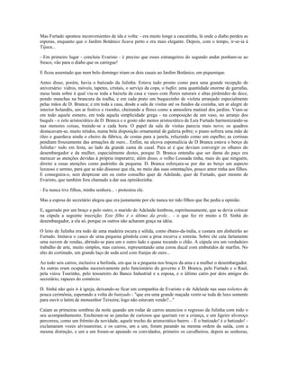 Mas Furtado apontou inconvenientes de ida e volta: - era muito longe a cascatinha, lá onde o diabo perdeu as
esporas, enquanto que o Jardim Botânico ficava perto e era mais elegante. Depois, com o tempo, ir-se-ia à
Tijuca...
- Em primeiro lugar - concluiu Evaristo - é preciso que esses estrangeiros do segundo andar ponham-se ao
fresco, vão para o diabo que os carregue!
E ficou assentado que num belo domingo iriam os dois casais ao Jardim Botânico, em piquenique.
Antes disso, porém, havia o batizado da Julinha. Estava tudo pronto como para uma grande recepção de
aniversário: vidros, móveis, tapetes, cristais, o serviço da copa, o buffet, uma quantidade enorme de garrafas,
mesa lauta sobre à qual via-se toda a baixela da casa e vasos com flores naturais e altas pirâmides de doce,
pondo manchas na brancura da toalha, e em cada prato um buquezinho de violeta arranjado especialmente
pelas mãos de D. Branca; e em toda a casa, desde a sala de visitas até os fundos da cozinha, um ar alegre de
interior holandês, um ar festivo e risonho, cheirando a flores como a atmosfera matinal dos jardins. Viam-se
em todo aquele esmero, em toda aquela simplicidade grega - na composição de um vaso, no arranjo dos
buquês - o zelo aristocrático de D. Branca e o gosto não menos aristocrático de Luís Furtado harmonizando-se
nas menores coisas, traindo-se a cada hora. O papel da sala de visitas parecia mais novo; os quadros
destacavam-se, muito nítidos, numa bela disposição ornamental de galeria pobre; o piano sofrera uma mão de
óleo e guardava ainda o cheiro da fábrica, de costas para a janela, reluzindo como um espelho; as cortinas
pendiam frouxamente das armações de ouro... Enfim, na alcova esponsalícia de D Branca estava o berço de
Julinha> todo em festa, ao lado da grande cama de casal. Para aí é que deviam convergir os olhares do
desembargador e da mulher, especialmente destes, porque D. Branca entendia que ser dama do paço era
merecer as atenções devidas à própria imperatriz; além disso, o velho Lousada tinha, mais do que ninguém,
direito a essas atenções como padrinho da pequena. D. Branca esforçara-se por dar ao berço um aspecto
luxuoso e sereno, para que se não dissesse que ela, no meio das suas ostentações, pouco amor tinha aos filhos.
E conseguira-o, sem desprezar um ou outro conselho quer de Adelaide, quer de Furtado, quer mesmo de
Evaristo, que também fora chamado a dar sua opiniãozinha.
- Eu nunca tive filhos, minha senhora... - protestou ele.
Mas a esposa do secretário alegou que era justamente por ele nunca ter tido filhos que lhe pedia a opinião.
E, agarrado por um braço e pelo outro, o marido de Adelaide lembrou, espirituosamente, que se devia colocar
na cúpula a seguinte inscrição: Este filho é o último da prole... - o que fez rir muito a D. Sinhá do
desembargador, a ela só, porque os outros não acharam graça na idéia.
O leito de Julinha era todo de uma madeira escura e sólida, como ébano-da-índia, e custara um dinheirão ao
Furtado. Imitava o casco de urna pequena gôndola com a proa recurva e estreita. Sobre ele caía fartamente
uma nuvem de rendas, abrindo-se para um e outro lado e quase tocando o chão. A cúpula era um verdadeiro
trabalho de arte, muito simples, mas curioso, representando uma coroa ducal com embutidos de marfim. No
alto do cortinado, um grande laço de seda azul com franjas de ouro...
Ao todo seis carros, inclusive a berlinda, em que ia a pequena nos braços da ama e a mulher o desembargador.
As outras eram ocupadas sucessivamente pelo funcionário do governo e D. Branca, pelo Furtado e o Raul,
pela viúva Tourinho, pelo tesoureiro do Banco Industrial e a esposa, e o último carro por dois amigos do
secretário, rapazes do comércio.
D. Sinhá não quis ir à igreja, deixando-se ficar em companhia de Evaristo e de Adelaide nas suas toilettes de
pouca cerimônia, esperando a volta do batizado - "que era uma grande maçada vestir-se toda de luxo somente
para ouvir o latim de monsenhor Teixeira; logo não estavam vendo?..."
Caíam as primeiras sombras da noite quando um rodar de carros anunciou o regresso da Julinha com todo o
seu acompanhamento. Encheram-se as janelas de curiosos que queriam ver a criança, e um ligeiro alvoroço
percorreu, como um frêmito de novidade, aquele trecho do aristocrático bairro. - É o batizado! é o batizado! -
exclamaram vozes alvissareiras; e os carros, um a um, foram parando na mesma ordem da saída, com a
mesma distinção, e um a um foram-se apeando os convidados, primeiro os cavalheiros, depois as senhoras,
 