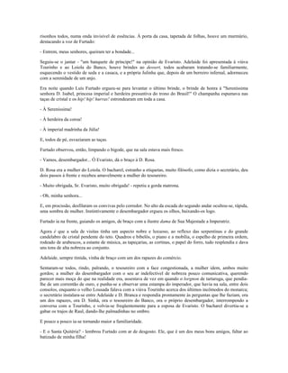 risonhos todos, numa onda invisível de essências. À porta da casa, tapetada de folhas, houve um murmúrio,
destacando a voz de Furtado:
- Entrem, meus senhores, queiram ter a bondade...
Seguiu-se o jantar - "um banquete de príncipe!" na opinião de Evaristo. Adelaide foi apresentada à viúva
Tourinho e ao Loiola do Banco, houve brindes ao dessert, todos acabaram tratando-se familiarmente,
esquecendo o vestido de seda e a casaca, e a própria Julinha que, depois de um berreiro infernal, adormeceu
com a serenidade de um anjo.
Era noite quando Luís Furtado ergueu-se para levantar o último brinde, o brinde de honra à "Sereníssima
senhora D. Isabel, princesa imperial e herdeira presuntiva do trono do Brasil!" O champanha espumava nas
taças de cristal e os hip! hip! hurras! estrondearam em toda a casa.
- À Sereníssima!
- À herdeira da coroa!
- À imperial madrinha da Júlia!
E, todos de pé, esvaziaram as taças.
Furtado observou, então, limpando o bigode, que na sala estava mais fresco.
- Vamos, desembargador... Ó Evaristo, dá o braço à D. Rosa.
D. Rosa era a mulher do Loiola. O bacharel, estranho a etiquetas, muito filósofo, como dizia o secretário, deu
dois passos à frente e recebeu amavelmente a mulher do tesoureiro.
- Muito obrigada, Sr. Evaristo, muito obrigada! - repetiu a gorda matrona.
- Oh, minha senhora...
E, em procissão, desfilaram os convivas pelo corredor. No alto da escada do segundo andar ocultou-se, rápida,
uma sombra de mulher. Instintivamente o desembargador ergueu os olhos, baixando-os logo.
Furtado ia na frente, guiando os amigos, de braço com a ilustre dama de Sua Majestade a Imperatriz.
Agora é que a sala de visitas tinha um aspecto nobre e luxuoso, ao reflexo das serpentinas e do grande
candelabro de cristal pendente do teto. Quadros e bibelôs, o piano e a mobília, o espelho de primeira ordem,
rodeado de arabescos, a estante de música, as tapeçarias, as cortinas, o papel do forro, tudo resplendia e dava
uns tons de alta nobreza ao conjunto.
Adelaide, sempre tímida, vinha de braço com um dos rapazes do comércio.
Sentaram-se todos, rindo, palrando, o tesoureiro com a face congestionada, a mulher idem, ambos muito
gordos; a mulher do desembargador com o seu ar indefectível de nobreza pouco comunicativa, querendo
parecer mais moça do que na realidade era, assestava de vez em quando o lorgnon de tartaruga, que pendia-
lhe de um correntão de ouro, e punha-se a observar uma estampa do imperador, que havia na sala, entre dois
consolos, enquanto o velho Lousada falava com a viúva Tourinho acerca dos últimos incômodos do monarca;
o secretário instalara-se entre Adelaide e D. Branca e respondia prontamente às perguntas que lhe faziam, ora
um dos rapazes, ora D. Sinhá, ora o tesoureiro do Banco, ora o próprio desembargador, interrompendo a
conversa com a Tourinho, e volvia-se freqüentemente para a esposa de Evaristo. O bacharel divertia-se a
gabar os trajos de Raul, dando-lhe palmadinhas no ombro.
E pouco a pouco ia-se tornando maior a familiaridade.
- E o Santa Quitéria? - lembrou Furtado com ar de desgosto. Ele, que é um dos meus bons amigos, faltar ao
batizado de minha filha!
 