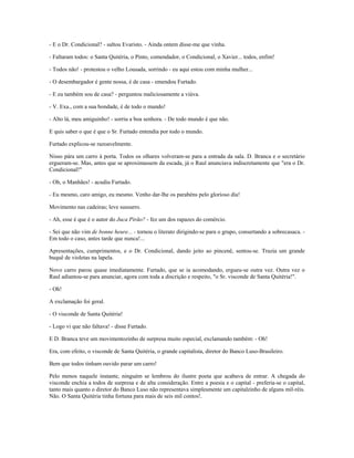- E o Dr. Condicional? - saltou Evaristo. - Ainda ontem disse-me que vinha.
- Faltaram todos: o Santa Quitéria, o Pinto, comendador, o Condicional, o Xavier... todos, enfim!
- Todos não! - protestou o velho Lousada, sorrindo - eu aqui estou com minha mulher...
- O desembargador é gente nossa, é de casa - emendou Furtado.
- E eu também sou de casa? - perguntou maliciosamente a viúva.
- V. Exa., com a sua bondade, é de todo o mundo!
- Alto lá, meu amiguinho! - sorriu a boa senhora. - De todo mundo é que não.
E quis saber o que é que o Sr. Furtado entendia por todo o mundo.
Furtado explicou-se razoavelmente.
Nisso pára um carro à porta. Todos os olhares volveram-se para a entrada da sala. D. Branca e o secretário
ergueram-se. Mas, antes que se aproximassem da escada, já o Raul anunciava indiscretamente que "era o Dr.
Condicional!"
- Oh, o Manhães! - acudiu Furtado.
- Eu mesmo, caro amigo, eu mesmo. Venho dar-lhe os parabéns pelo glorioso dia!
Movimento nas cadeiras; leve sussurro.
- Ah, esse é que é o autor do Juca Pirão? - fez um dos rapazes do comércio.
- Sei que não vim de bonne heure... - tornou o literato dirigindo-se para o grupo, consertando a sobrecasaca. -
Em todo o caso, antes tarde que nunca!...
Apresentações, cumprimentos, e o Dr. Condicional, dando jeito ao pincenê, sentou-se. Trazia um grande
buquê de violetas na lapela.
Novo carro parou quase imediatamente. Furtado, que se ia acomodando, ergueu-se outra vez. Outra vez o
Raul adiantou-se para anunciar, agora com toda a discrição e respeito, "o Sr. visconde de Santa Quitéria!".
- Oh!
A exclamação foi geral.
- O visconde de Santa Quitéria!
- Logo vi que não faltava! - disse Furtado.
E D. Branca teve um movimentozinho de surpresa muito especial, exclamando também: - Oh!
Era, com efeito, o visconde de Santa Quitéria, o grande capitalista, diretor do Banco Luso-Brasileiro.
Bem que todos tinham ouvido parar um carro!
Pelo menos naquele instante, ninguém se lembrou do ilustre poeta que acabava de entrar. A chegada do
visconde enchia a todos de surpresa e de alta consideração. Entre a poesia e o capital - preferia-se o capital,
tanto mais quanto o diretor do Banco Luso não representava simplesmente um capitalzinho de alguns mil-réis.
Não. O Santa Quitéria tinha fortuna para mais de seis mil contos!.
 