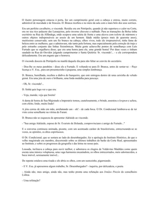 O ilustre personagem estacou à porta, fez um cumprimento geral com a cabeça e entrou, muito correto,
admirável de mocidade e de frescura. D. Branca recebeu-o no meio da sala com o mais belo dos seus sorrisos.
Era um perfeito cavalheiro, o visconde. Residia ora em Petrópolis, quando já não suportava o calor na Corte,
ora no seu rico palacete das Laranjeiras, pelo inverno chuvoso e nublado. Para as transações da Bolsa tinha
escritório na Rua da Alfândega, onde ocupava uma saleta de frente e uma alcova com toilette de mármore e
outros objetos indispensáveis ao asseio de um homem. Idade média (pouco mais de quarenta anos),
muitíssimo conservado, sem um fio branco na cabeça, olhos vivos, todo ele irrepreensível, tinha fama de
beleza entre as mulheres, que o admiravam, não tanto pela fortuna, mas especialmente pela correção do trajo e
pelo estranho conjunto das linhas fisionômicas. Muita gente achava-lhe pontos de semelhança com Luís
Furtado que se orgulhava disso, que era uma honra para ele, uma grande honra! Por duas vezes o tinham
saudado na Rua do Ouvidor julgando cumprimentar o Santa Quitéria: Sr. visconde!... - e ele correspondera
delicadamente. Era um engano que o honrava.
O visconde descera de Petrópolis na manhã daquele dia para não faltar ao convite do secretário.
- Dou-lhe os meus parabéns - disse ele a Furtado. E voltando-se para D. Branca, antes de sentar-se: - Peço
licença a V. Exa., para um presentezinho à pequena, uma simples lembrança.
D. Branca, humilhada, recebeu a dádiva do banqueiro, que este entregou dentro de uma caixinha de veludo
grená. Era uma jóia de ouro e brilhante, uma linda medalha para pescoço.
- Oh, Sr. visconde!...
D. Sinhá quis logo ver o que era:
- Veja, mamãe, veja que bonita!
A dama de honra de Sua Majestade a Imperatriz tomou, cautelosamente, o brinde, assestou o lorgnon e achou,
com efeito, lindo, muito lindo!
A jóia correu de mão em mão, arrebatando um - oh! - de cada boca. O Dr. Condicional lembrava-se de ter
visto coisa semelhante na vitrina do Farani.
D. Branca não se esqueceu de apresentar Adelaide ao visconde.
- "Sua amiga Adelaide, esposa do Sr. Evaristo de Holanda, comprovinciano e amigo de Furtado..."
E a conversa continuou animada, picante, com um acentuado caráter de brasileirismo, entrecruzando-se as
vozes, as opiniões, os ditos espirituosos.
O Dr. Condicional, que se sentara ao lado do desembargador, fez a apologia do Instituto Histórico, do que o
velho magistrado era membro, discorrendo sobre os últimos trabalhos do barão da Corte Real, apresentados
ao Instituto, e sobre os progressos da geografia e das letras no nosso país.
Lousada, inclinava a cabeça para ouvir melhor, e saboreava os elogios de Valdevino Manhães como quem
escuta uma música voluptuosa, uma vaga harmonia encantadora, os olhos entrecerrados, meio adormecidos, a
boca imóvel, serenamente imóvel...
De repente estalava uma risada e ele abria os olhos, com um sustozinho, pigarreando.
- E V. Exa. já apresentou algum trabalho, Sr. Desembargador? - inquiriu, por delicadeza, o poeta.
- Ainda não, meu amigo, ainda não, mas tenho pronta uma refutação aos Irmãos Pinzón do conselheiro
Lisboa.
- Uma refutação?
 