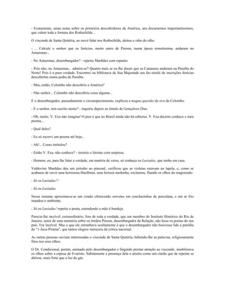 - Exatamente, umas notas sobre os primeiros descobridores da América, uns documentos importantíssimos,
que valem toda a fortuna dos Rothschilds...
O visconde de Santa Quitéria, ao ouvir falar nos Rothschilds, deitou o rabo do olho.
- ... Calcule o senhor que os fenícios, muito antes de Pinzon, numa época remotíssima, andaram no
Amazonas...
- No Amazonas, desembargador? - repetiu Manhães com espanto.
- Pois não, no Amazonas... admira-se? Quanto mais se eu lhe disser que os Cananeus andaram na Paraíba do
Norte! Pois é a pura verdade. Encontrei na biblioteca de Sua Majestade um fac-símile de inscrições fenícias
descobertas numa pedra da Paraíba.
- Mas, então, Colombo não descobriu a América?
- Não senhor... Colombo não descobriu coisa alguma...
E o desembargador, pausadamente e circunspectamente, explicou a magna questão do ovo de Colombo.
- E o senhor, tem escrito muito? - inquiriu depois ao êmulo de Gonçalves Dias.
- Oh, muito. V. Exa não imagina! O pior é que no Brasil ainda não há editores. V. Exa decerto conhece o meu
poema...
- Qual deles?
- Eu só escrevi um poema até hoje...
- Ah!... Como intitulou?
- Então V. Exa. não conhece? - insistiu o literato com surpresa.
- Homem, eu, para lhe falar a verdade, em matéria de verso, só conheço os Lusíadas, que tenho em casa.
Valdevino Manhães deu um jeitinho ao pincenê, verificou que as violetas estavam na lapela, e, como se
acabasse de ouvir uma horrorosa blasfêmia, uma heresia medonha, exclamou, fitando os olhos do magistrado:
- Só os Lusíadas?!
- Só os Lusíadas.
Nesse instante aproximava-se um criado oferecendo sorvetes em conchazinhas de porcelana, e um ar frio
inundou o ambiente.
- Só os Lusíadas! repetiu o poeta, estendendo a mão à bandeja.
Parecia-lhe incrível, extraordinário, fora de toda a verdade, que um membro do Instituto Histórico do Rio de
Janeiro, autor de uma memória sobre os irmãos Pinzon, desembargador da Relação, não lesse os poetas do seu
país. Era incrível. Mas o que ele estranhava ocultamente é que o desembargador não houvesse lido a paródia
do "1-Juca-Pirama", que tantos elogios merecera da crítica nacional.
As outras pessoas ouviam interessadas o visconde de Santa Quitéria, bebendo-lhe as palavras, religiosamente
fitos nos seus olhos.
O Dr. Condicional, porém, animado pelo desembargador e fingindo prestar atenção ao visconde, imobilizava
os olhos sobre a esposa de Evaristo. Subitamente a presença dela o atraíra como um clarão que de repente se
abrisse, mais forte que a luz do gás.
 