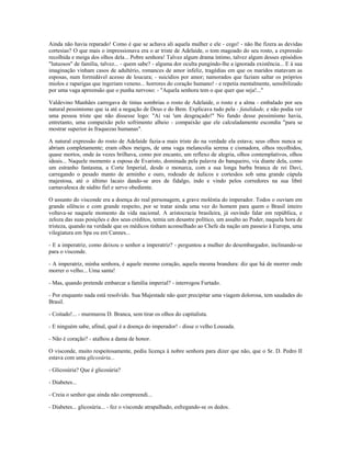 Ainda não havia reparado! Como é que se achava ali aquela mulher e ele - cego! - não lhe fizera as devidas
cortesias? O que mais o impressionava era o ar triste de Adelaide, o tom magoado do seu rosto, a expressão
recolhida e meiga dos olhos dela... Pobre senhora! Talvez algum drama íntimo, talvez algum desses episódios
"lutuosos" de família, talvez... - quem sabe? - alguma dor oculta pungindo-lhe a ignorada existência... E à sua
imaginação vinham casos de adultério, romances de amor infeliz, tragédias em que os maridos matavam as
esposas, num formidável acesso de loucura; - suicídios por amor; namorados que faziam saltar os próprios
miolos e raparigas que ingeriam veneno... horrores do coração humano! - e repetia mentalmente, sensibilizado
por uma vaga apreensão que o punha nervoso: - "Aquela senhora tem o que quer que seja!..."
Valdevino Manhães carregava de tintas sombrias o rosto de Adelaide, o rosto e a alma - embalado por seu
natural pessimismo que ia até a negação de Deus e do Bem. Explicava tudo pela - fatalidade, e não podia ver
uma pessoa triste que não dissesse logo: "Aí vai 'um desgraçado!" No fundo desse pessimismo havia,
entretanto, uma compaixão pelo sofrimento alheio - compaixão que ele calculadamente escondia "para se
mostrar superior às fraquezas humanas".
A natural expressão do rosto de Adelaide fazia-a mais triste do na verdade ela estava; seus olhos nunca se
abriam completamente; eram olhos meigos, de uma vaga melancolia serena e cismadora, olhos recolhidos,
quase mortos, onde às vezes brilhava, como por encanto, um reflexo de alegria, olhos contemplativos, olhos
ideais... Naquele momento a esposa de Evaristo, dominada pela palavra do banqueiro, via diante dela, como
um estranho fantasma, a Corte Imperial, desde o monarca, com a sua longa barba branca de rei Davi,
carregando o pesado manto de arminho e ouro, rodeado de áulicos e cortesãos sob uma grande cúpula
majestosa, até o último lacaio dando-se ares de fidalgo, indo e vindo pelos corredores na sua libré
carnavalesca de súdito fiel e servo obediente.
O assunto do visconde era a doença do real personagem, a grave moléstia do imperador. Todos o ouviam em
grande silêncio e com grande respeito, por se tratar ainda uma vez do homem para quem o Brasil inteiro
voltava-se naquele momento da vida nacional. A aristocracia brasileira, já ouvindo falar em república, e
zeloza das suas posições e dos seus créditos, temia um desastre político, um assalto ao Poder, naquela hora de
tristeza, quando na verdade que os médicos tinham aconselhado ao Chefe da nação um passeio à Europa, uma
vilegiatura em Spa ou em Cannes...
- E a imperatriz, como deixou o senhor a imperatriz? - perguntou a mulher do desembargador, inclinando-se
para o visconde.
- A imperatriz, minha senhora, é aquele mesmo coração, aquela mesma brandura: diz que há de morrer onde
morrer o velho... Uma santa!
- Mas, quando pretende embarcar a família imperial? - interrogou Furtado.
- Por enquanto nada está resolvido. Sua Majestade não quer precipitar uma viagem dolorosa, tem saudades do
Brasil.
- Coitado!... - murmurou D. Branca, sem tirar os olhos do capitalista.
- E ninguém sabe, afinal, qual é a doença do imperador! - disse o velho Lousada.
- Não é coração? - atalhou a dama de honor.
O visconde, muito respeitosamente, pediu licença à nobre senhora para dizer que não, que o Sr. D. Pedro II
estava com uma glicosúria...
- Glicosúria? Que é glicosúria?
- Diabetes...
- Creia o senhor que ainda não compreendi...
- Diabetes... glicosúria... - fez o visconde atrapalhado, esfregando-se os dedos.
 