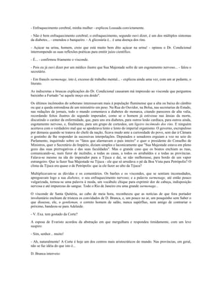 - Enfraquecimento cerebral, minha mulher - explicou Lousada convictamente.
- Não é bem enfraquecimento cerebral; o enfraquecimento, segundo ouvi dizer, é um dos múltiplos sintomas
da diabetes... - emendou o banqueiro. - A glicosúria é... é uma doença dos rins.
- Açúcar na urina, homem, creio que está muito bem dito açúcar na urina! - opinou o Dr. Condicional
interrompendo as suas reflexões poéticas para emitir juízo científico.
- É... - confirmou friamente o visconde.
- Pois eu já ouvi dizer por um médico ilustre que Sua Majestade sofre de um esgotamento nervoso... - falou o
secretário.
- Em francês surmenage, isto é, excesso de trabalho mental... - explicou ainda uma vez, com um ar pedante, o
literato.
As indiscretas e bruscas explicações do Dr. Condicional causaram má impressão ao visconde que perguntou
baixinho a Furtado "se aquele moço era doido".
Os últimos incômodos do soberano interessavam mais à população fluminense que a alta ou baixa do câmbio
ou que a queda estrondosa de um ministério em peso. Na Rua do Ouvidor, na Bolsa, nas secretarias de Estado,
nas redações de jornais, todo o mundo comentava a diabetes do monarca, citando pareceres de alta valia,
recordando feitos ilustres do segundo imperador, como se o homem já estivesse nas ânsias da morte,
discutindo o caráter da enfermidade, que, para uns era diabetes, para outros lesão cardíaca, para outros ainda,
esgotamento nervoso, e, finalmente, para um grupo de cortesãos, um ligeiro incômodo dos rins. E ninguém
acertava com o verdadeiro mal que se apoderava lento e lento do imperial organismo. O governo, escrupuloso
por demasia quando se tratava do chefe da nação, ficava mudo ante a curiosidade do povo, sem dar à Câmara
o gostinho de lhe responder às sucessivas interpelações. Deputados e senadores erguiam a voz no seio do
Parlamento, inquirindo sobre os "fatos que alarmavam o país inteiro" e quer o presidente do Conselho de
Ministros, quer o Secretário do Império, diziam simples e laconicamente que "Sua Majestade estava em pleno
gozo das suas prerrogativas e das suas faculdades". Mas o grande caso que os boatos enchiam as ruas,
comunicando-se, num furor de incêndio, a todas as casas, a todos os arrabaldes e a todas as províncias.
Falava-se mesmo na ida do imperador para a Tijuca e daí, se não melhorasse, para bordo de um vapor
estrangeiro. Que ia fazer Sua Majestade na Tijuca - ele que só arredava o pé da Boa Vista para Petrópolis? O
clima da Tijuca era quase o de Petrópolis: que ia ele fazer ao alto da Tijuca?
Multiplicavam-se as dúvidas e os comentários. Os barões e os viscondes, que se sentiam incomodados,
apregoavam logo a sua diabetes, o seu enfraquecimento nervoso; e a palavra surmenage, até então pouco
vulgarizada, tornou-se uma palavra à moda, um vocábulo chique para exprimir dor de cabeça, indisposição
nervosa e até impurezas do sangue. Todo o Rio de Janeiro era uma grande surmenage...
O visconde de Santa Quitéria, ao cabo de meia hora, reconheceu que as notícias de que fora portador
involuntário enchiam de tristeza os convidados de D. Branca, e, um pouco no ar, um pouquinho sem Saber o
que dissesse, ele, o gentleman, o correto homem de salão, nunca supérfluo, nem amigo de contrariar o
próximo, bandeou-se para Adelaide.
- V. Exa. tem gostado da Corte?
A esposa de Evaristo acordou da abstração em que mergulhara e respondeu timidamente, com um leve
suspiro:
- Sim, senhor... muito!
- Ah, naturalmente! A Corte é hoje um dos centros mais aristocráticos do mundo. Nas províncias, em geral,
não se faz idéia do que isto é...
D. Branca interveio:
 