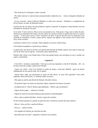 - Mas ainda não foi a Petrópolis, senhor visconde.
- Oh, então é preciso ir, é preciso fazer um passeiozinho à cidade dos reis... - tornou o banqueiro afetando um
sorriso.
- Lá isso concordo - apoiou Valdevino Manhães, às voltas com o pincenê. - Petrópolis é o complemento do
Rio de Janeiro, ou antes, do Município neutro.
Evaristo quis dar um aparte; mas por prudência, engoliu a expressão. Ia desgostar o Santa Quitéria com uma
alfinetada na monarquia. Para quê?
Já era tarde. O calor sufocava. Não se ouvia uma pisada na rua. Tudo quieto. Longe, para os lados da praia,
tilintavam as campainhas dos bondes. Os dois rapazes do comércio tinham-se erguido para fumar um cigarro
à janela. - "Como estava escura a noite!" murmurou um deles. O gás da sala dava uma luz preguiçosa, uma
claridade de antecâmara. O piano, sempre aberto, esperava que alguém o fosse animar com as teclas muito
alvas, muito novinhas.
O primeiro a retirar-se foi o visconde. Tinha cumprido o seu dever. Pedia licença...
Luís Furtado acompanhou-o à porta da rua, embaixo.
E aquela noite, que devia ser de festa e de regozijo pelo batizado da Julinha, acabou como todas as noites que
não são de festa, nem de regozijo - tristemente, quase lugubremente.
Quando todos saíram, Luís Furtado abriu a boca num grande bocejo, que estrondeou na casa e acendeu um
cigarro, cantarolando.
Capítulo IV
- Com efeito! - exclamou, surpreendido. - Nem que se estivesse esperando a volta de D. Sebastião... Ah!... Eu
já estava resolvido a alugar o palacete do Friburgo!
- Agora, sim, senhor - disse Luís, batendo no ombro do amigo e rindo para Adelaide - agora vão dormir
folgadamente na sua cama de casal, vão se regalar!
- Queres dizer, então, que passávamos as noites de olho aberto, no nosso belo quartinho? Estás muito
enganado. Nunca dormi tanto, e a Adelaide melhor um pouco.
- Não segue-se, porém, que deixem de almoçar e de jantar conosco...
- Em primeiro lugar, um exame nos aposentos; depois, trataremos do almoço e do jantar.
- Já andamos por lá - disse D. Branca espevitadamente. - Sabem o que encontramos?
- Algum menino pagão... - adiantou-se Furtado.
- Algum fac-símile de inscrições hebraicas para presente ao desembargador?
- Sério; vejam se podem adivinhar - insistiu a esposa do secretário.
Os dois homens puseram-se a pensar em qual teria sido o misterioso encontro das duas senhoras...
- Não sei - disse, por fim, o marido de Branca.
- Nem eu... - imitou Evaristo.
- Um irrigador de Ermarck, por sinal bem novinho.
- Que diabo quer isso dizer? - perguntou o bacharel com assombro.
 