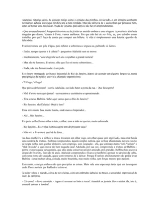 Adelaide, rapariga dócil, de coração meigo como o coração das pombas, ouvia tudo, e, em extremo confiante
no marido, achava que o que ele dizia era a pura verdade. Mas não deixava de o aconselhar que pensasse bem,
antes de tomar uma resolução. Nada de vexame, para depois não haver arrependimento.
- Que arrependimento! Arrependido estou eu de já não ter metido ombros a uma viagem. A província não bota
ninguém pra diante. Vamos à Corte, vamos melhorar. Por que não hei de ser feliz, eu, que trabalho como
trabalho, por quê? Faça de conta que comprei um bilhete. A vida é simplesmente uma loteria: questão de
felicidade.
Evaristo tomou um gole d'água, para rebater a sobremesa e ergueu-se, palitando os dentes.
- Então, sempre queres ir à cidade? - perguntou Adelaide sem se mover.
- Imediatamente. Vou telegrafar ao Luís e espalhar a grande notícia!
- Mas não te demores, Evaristo; olha que fico só neste subterrâneo...
- Nada, não me demoro nada: é um pulo.
E o futuro empregado do Banco Industrial do Rio de Janeiro, depois de acender um cigarro, largou-se, numa
precipitação de médico que vai a chamado urgentíssimo.
- 'Té logo, 'té logo!
Que pressa de homem! - sorriu Adelaide, ouvindo bater a porta da rua. - Que desespero!
- Nhõ Varisto nem quis jantar! - acrescentou a cozinheira se aproximando.
- Tira a mesa, Balbina. Sabes que vamos para o Rio de Janeiro?
- Rio Janeiro, nhá Delaida! Onde é isso?
Uma terra muito boa, muito bonita, onde mora o Imperador...
- Ah!... Rio Janeiro...
E a preta velha ficou a olhar o teto, a olhar, com a mão no queixo, muito admirada.
- Rio Janeiro... E a velha Balbina agora tem de procurar casa?
- Não sei; o Evaristo é que há de dizer...
As duas mulheres, a velha e a moça, trocaram um olhar vago, um olhar quase sem expressão, mas onde havia
uma sombra de tristeza. Balbina compreendeu, àquela simples notícia, que ia ficar abandonada no seu rancho
de negra velha, sem ganhar dinheiro, sem emprego, sem ocupação - ela, que estimava tanto "nhô Varisto" e
"nhá Delaida", e que estava tão bem naquela casa! Adelaide, por sua vez, compreendia a tristeza de Balbina -
pobre criatura quase octogenária, que eles ainda conservavam por amizade, por gratidão. Balbina fora escrava
do pai de Evaristo, falecido há anos. Adelaide compreendia e ficava-se também a pensar no destino da velha,
com uma ponta de saudade, quase com remorso de a deixar. Porque Evaristo absolutamente não podia levar
Balbina - uma mulher idosa, coitada, muito boazinha, mas muito velha, sem forças mesmo para resistir.
Entretanto, a meiga senhora não quis precipitar as coisas. Mais vale uma esperança tarde que um desengano
cedo. Deu a notícia por lealdade e calou-se.
À noite voltou o marido, cerca de nove horas, com um embrulho debaixo do braço, o colarinho imprestável de
suor, às carreiras.
- Cá estou! - disse entrando. - Agora é arrumar os baús e tocar! Amanhã os jornais dão a minha ida, isto é,
amanhã estoura a bomba!
 
