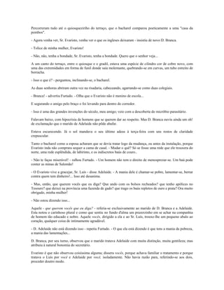 Percorreram tudo até o quiosqueziriho do terraço, que o bacharel comparou poeticamente a uma "casa da
pombos".
- Agora venha ver, Sr. Evaristo, venha ver o que os ingleses deixaram - insistiu de novo D. Branca.
- Tolice de minha mulher, Evaristo!
- Não, não, tenha a bondade, Sr. Evaristo, tenha a bondade. Quero que o senhor veja...
A um canto do terraço, entre o quiosque e o gradil, estava uma espécie de cilindro cor de cobre novo, com
uma das extremidades em forma de funil donde saía molemante, quebrando-se em curvas, um tubo estreito de
borracha.
- Isso o que é? - perguntou, inclinando-se, o bacharel.
As duas senhoras abriram outra vez na risadaria, cabeceando, agarrando-se como duas colegiais.
- Branca! - advertiu Furtado. - Olha que o Evaristo não é menino de escola...
E segurando o amigo pelo braço o foi levando para dentro do corredor.
- Isso é uma das grandes invenções do século, meu amigo; veio com a descoberta do micróbio parasitário.
Falavam baixo, com hipocrisia de homens que se querem dar ao respeito. Mas D. Branca ouviu ainda um oh!
de exclamação que o marido de Adelaide não pôde abafar.
Estava escurecendo. Já o sol mandava o seu último adeus à terça-feira com uns restos de claridade
crepuscular.
Tanto o bacharel como a esposa acharam que se devia tratar logo da mudança, ou antes da instalação, porque
Evaristo inda não comprara sequer a cama de casal. - Mudar o quê? Só se fosse uma rede que ele trouxera do
norte, uma rede esplêndida, de labirinto, e os indiscretos baús de couro..
- Não te faças miserável! - ralhou Furtado. - Um homem não tem o direito de menosprezar-se. Um baú pode
conter as minas de Salomão!
- O Evaristo vive a gracejar, Sr. Luís - disse Adelaide. - A mania dele é chamar-se pobre, lamentar-se, berrar
contra quem tem dinheiro!... Isso até desanima.
- Mas, então, que querem vocês que eu diga? Que ando com os bolsos recheados? que tenho apólices no
Tesouro? que deixei na província uma fazenda de gado? que trago os baús repletos de ouro e prata? Ora muito
obrigado, minha mulher!
- Não estou dizendo isso...
Aquele - que querem vocês que eu diga? - referia-se exclusivamente ao marido de D. Branca e a Adelaide.
Esta notou o carinhoso plural e como que sentiu no fundo d'alma um prazerzinho em se achar na companhia
de homem tão educado e nobre. Aquele vocês, dirigido a ela e ao Sr. Luís, trouxe-lhe um pequeno abalo ao
coração, qualquer coisa de intimamente agradável.
- D. Adelaide não está dizendo isso - repetiu Furtado. - O que ela está dizendo é que tens a mania da pobreza,
a mania das lamentações...
D. Branca, por seu turno, observou que o marido tratava Adelaide com muita distinção, muita gentileza; mas
atribuiu à natural bonomia do secretário.
Evaristo é que não observou coisíssima alguma; dissera vocês, porque achava familiar o tratamento e porque
tratava o Luís por você e Adelaide por você, isoladamente. Não havia razão para, referindo-se aos dois,
proceder doutro modo.
 