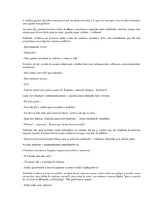 A mulher, porém, descobre manchas no sol em pleno meio-dia e é capaz de enxergar, com os olhos fechados,
uma agulha num palheiro.
No outro dia, quando Evaristo voltou do Banco, encontrou o segundo andar mobiliado; cadeiras, mesas, uma
estante para livros, bela cama de casal, guarda-roupa, cabides... o inferno!
Adelaide recebeu-o no primeiro andai, como de costume, risonha e feliz, mas estranhando que lhe não
perguntasse coisa alguma, rompeu o silêncio:
- Que despesão fizeste!
- Despesão?..
- Sim; quanto custariam as cadeiras, a cama, o sofá.
Evaristo, em pé, no alto da escada, julgou que a mulher houvesse enlouquecido e olhava-a, sem compreender
as palavras.
- Que cama? que sofá? que cadeiras?...
- Que mandaste da rua...
- Eu?!
- Está de muito bom gosto a cama, Sr. Evaristo - saltou D. Branca. - Felicito-o!
Cada vez o bacharel compreendia menos o que lhe estava entrando pelos ouvidos.
- De bom gosto?...
- Pois não foi o senhor quem escolheu a mobília?
- Eu não escolhi nada, pelo amor de Deus! - nem sei do que se trata...
- Quer nos debicar, Adelaide, quer fazer surpresa... - disse a mulher do secretário.
- Debicar!... surpresa!... Temos aqui almas doutro mundo?
Adelaide não quis acreditar numa brincadeira do marido, tal era a sizudez que ele imprimia às palavras
naquela ocasião. Evaristo brincava, mas conhecia-se logo o seu tom de pilhéria.
- Deixem-me primeiro tomar fôlego, que eu estou me acabando! - exclamou, dirigindo-se à sala de jantar.
As duas senhoras o acompanharam, entreolhando-se.
O bacharel encostou a bengala, respirou com alívio e sentou-se.
- O Furtado inda não veio?
- 'Té agora, não - respondeu D. Branca.
- Então, que história é essa de cadeiras e camas e sofás? Expliquem-se!
Adelaide explicou o caso da mobília: às duas horas, mais ou menos, tinha vindo um galego trazendo, numa
carrocinha, meia dúzia de cadeiras, um sofá, uma cama de casal, uma estante e outros objetos "para a casa do
Sr. Evaristo de Holanda, em Botafogo". Não podia haver engano.
- Onde estão esses objetos?
 