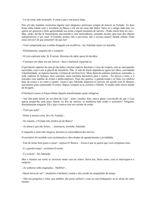 - Lá em cima, tudo arrumado. A cama é que é um pouco larga...
Pois ele não mandara coisíssima alguma nem tampouco autorizara compra de móveis ao Furtado. Às duas
horas tinha estado com o secretário no Banco e ele em tal coisa não falara. Salvo se o amigo inda uma vez
queria ser generoso e bom apresentando seu nome a algum armazém de móveis... Podia muito bem ser isso...
Mas, então, dir-lhe-ia francamente, prevenindo-o com antecedência, tomando mesmo uma nota dos objetos
indispensáveis a um casal. O Furtado, porém, não o prevenira, não o avisara sequer! Donde tinham vindo
esses móveis? de que armazém? de que rua?
- Você compreende que a minha obrigação era recebê-los - fez Adelaide numa voz humilde.
- Perfeitamente, ninguém diz o contrário.
- O Luís explicará tudo, Sr. Evaristo. Havemos de saber quem foi da idéia.
- Corramos um olhar nos tais móveis - disse o bacharel, erguendo-se.
O pavimento superior da casa já não tinha o mesmo aspecto desolado e vazio da véspera, com as suas paredes
escorridas, com o seu ar glacial de eremitério. Não. A sala da frente impunha-se agora aos olhos, convidando
à familiaridade, ao repouso honesto, à leitura de um bom livro. Meia dúzia de cadeiras austríacas, torneadas, o
sofá, cadeiras de balanço, dois consolos, outra mesinha decorativa para o centro... Na alcova o leito, e o
toucador com espelho de cristal e pedra-mármore. Num dos quartos, o guarda-roupa e os baús (os célebres
baús de couro) e no outro a estante. Assim é que Adelaide dispusera os móveis, em acordo com D. Branca;
unicamente para surpreender Evaristo. Depois comprar-se-ia cortinas e bibelôs. O soalho inda estava úmido
da lavagem.
O bacharel cruzou os braços diante daquela transformação quase milagrosa.
- Isto não pode deixar de ser obra do Luís! - disse, risonho. Sim, estava quase convencido de que o Luís
queria pregar-lhe uma peça. Quem, no Rio de Janeiro, se lembraria dele senão o secretário? Ninguém,
absolutamente ninguém. Ele é que o tratava com um carinho de irmão.
- Você que acha?
- Penso a mesma coisa. Só o Sr. Furtado...
- No entanto, o Furtado não arredou pé do Banco!
- As almas é que não foram... - murmurou, sorrindo, Adelaide.
E enquanto o outro não chegava, discutiu-se a procedência dos móveis.
O secretário foi recebido com exclamações e altos brados de agradecimento e jovialidade.
- Está de muito bom gosto a cama! - repisou D. Branca. - Assim é que eu queria que você comprasse uma...
- E o guarda-roupa! - exclamou Evaristo.
- E a toilette! - fez Adelaide.
Mas o homem era como se estivesse numa casa de orates; fitava um, fitava outro, com ar interrogativo e
surpreso.
- As senhoras estão enganadas... Mobília?...
- Quem havia de ser? - interpelou o bacharel, crendo e não crendo na estupefação do amigo.
- Não mo perguntes a mim, que também não posso atribuir o caso ao meu bodegueiro ou às almas do outro
mundo.
 