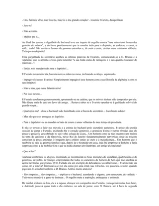 - Ora, falemos sério, não foste tu, mas foi o teu grande coração! - resumiu Evaristo, desapontado.
- Juro-te!
- Não acredito.
- Melhor pra ti...
Ao final das contas, a dignidade do bacharel teve um ímpeto de orgulho contra "esse misterioso fornecedor
gratuito de móveis", e declarou positivamente que ia mandar tudo para o depósito, as cadeiras, a cama, o
sofá... tudo! Não aceitava favores de pessoas estranhas e, de mais a mais, ocultas num criminoso silêncio.
Tudo para o depósito!
Uma gargalhada do secretário acolheu as últimas palavras de Evaristo, comunicando-se a D. Branca e a
Adelaide, que ia abrindo a boca para lamentar "a sua linda cama de ramagens e o seu querido toucador de
mármore...".
- Então, vais mandar tudo para o depósito!...
E Furtado novamente ria, batendo com as mãos na mesa, inclinando a cabeça, sapateando.
- Impagável o nosso Evaristo! Simplesmente impagável esse homem com a sua filosofia de algibeira e com os
seus ímpetos!
- Não te rias, que estou falando sério!
- Por isso mesmo...
E Furtado confessou generosamente, aprumando-se na cadeira, que os móveis tinham sido comprados por ele.
Não fizera mais do que um dever de amigo.. . Restava saber se o Evaristo opunha-se à qualidade sofrível do
guarda-roupa...
- Qual opor-me! - disse o bacharel todo humilhado com a fineza do secretário. - Escolheste a dedo!
- Mas não para ser entregue ao depósito.
- Para o depósito vou eu mandar os baús de couro e umas velharias do meu tempo de província.
E não se tornou a falar nos móveis e a estima do bacharel pelo secretário aumentou. Evaristo não perdia
ocasião de gabar o Furtado, exaltando-lhe o coração generoso, a grandeza d'alma e outras virtudes que ele
pouco a pouco ia descobrindo no seu velho colega de Liceu... Um homem como se não encontravam muitos
na terra do egoísmo e da hipocrisia, nesse Rio de Janeiro fundamentalmente pervertido, onde as traições
contavam-se pelas amizades e ninguém dava crédito senão ao ouro e à maledicência... Um homem que o
recebera no seio da própria família e que, depois de o hospedar em casa, inda lhe emprestava dinheiro e fazia
surpresas como a da mobília! Era o que se podia chamar um filantropo, um amigo excepcional!
- Que achas?
Adelaide confirmou os elogios, mostrando-se reconhecida às boas intenções do secretário, qualificando-o de
generoso, de nobre, de fidalgo, emprestando-lhe todos os caracteres de homem de bem que não alardeia as
ações meritórias que pratica. O Sr. Furtado era um exemplo de delicadeza e cavalheirismo. - Evaristo não via
como ele a tratava? Interessava-se por ela como por uma irmã; nas refeições, nos passeios, à noite, quando
jogavam. E a mulher também, a D. Branca. Ambos muito amáveis!
- São simpatias... são simpatias... - explicava o bacharel, acendendo o cigarro, com uma ponta de vaidade. -
Tudo neste mundo é a gente se insinuar... O orgulho mata a aspiração, enfraquece o estímulo.
De manhã, vinham os dois, ele e a esposa, almoçar em companhia dos Furtado, como pensionistas dum botei,
e Adelaide passava quase todo o dia embaixo, na sala de jantar, com D. Branca, até à hora da segunda
 