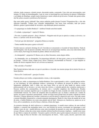 refeição, lendo romances, relendo jornais, discutindo modas, costurando. Uma vida sem preocupações, nem
intrigas. D. Sinhá, do desembargador, é que às vezes ia interrompê-las com histórias de namoro e bilhetinhos
e novidades de Botafogo, sempre muito misteriosa e muito coberta de pó de arroz. Furtado não gostava dela,
não lhe achava encanto e profetizava-lhe horrores!
Que mais podia querer Adelaide? Que outras ambições podia desejar Evaristo? Perguntasse-lho, e eles não
saberiam responder. Tinham casa, cômodos independentes. boa mesa, boas amizades, tudo por pouco
dinheiro, graças à generosidade do secretário, cuja dedicação parecia aumentar.
- E o piquenique no Jardim Botânico? - lembrou Furtado uma bela manhã.
- É verdade, o piquenique? - repetiu D. Branca.
- Por mim, é quando quiserem - disse o bacharel. - Ninguém mais do que eu aprecia o campo, as árvores, o ar
fresco, e o perene correr de um fio d'água.
- Você por que não determina? - perguntou Branca ao marido.
- Tantas manhãs boas para a gente se divertir!
Furtado marcou o primeiro domingo de sol. Convidava-se unicamente o visconde de Santa Quitéria. Nada do
desembargador, nem de pessoas estranhas. Havia de ser um piquenique familiar, uma coisa toda íntima sobre
a relva macia, bem longe da entrada do jardim. debaixo de uma árvore.
- Ao champanha? - perguntou D. Branca com os olhos faiscantes, numa alegria súbita.
- Ao champanha, sim, ao champanha. Um piquenique delicado e de bom gosto, como se usa em Petrópolis e
na Europa... Toilettes claras, roupas leves, menu à francesa, encomendado ao Pascoal!... e que ninguém se
lembre de morrer enquanto houver sol e árvores na natureza!
- Não convidas a Tourinho?
Mas Furtado declarou inda uma vez que só convidava o visconde, isso mesmo porque devia muitos favores ao
Santa Quitéria.
- Nem ao Dr. Condicional? - gracejou Evaristo.
Furtado esboçou um risinho, compreendendo a ironia, e não respondeu.
Eram de uso, então, os piqueniques no Jardim Botânico. Em se aproximando o calor, o grande parque enchia-
se, aos domingos, de uma população ruidosa e promíscua, de milhares de pessoas de ambos os sexos,
largamente espalhadas, indo e vindo, nos seus trajos fofos, ao som de uma banda de música oculta
pitorescamente sob as árvores; e os tons claros das toilettes, o colorido gárrulo dos vestuários matizavam a
frescura sombria dos caramanchões, de mistura com o vermelho sangüíneo dos flamboyants. Risadas
estalavam num cascatear argentino que se ia perder nos longes da mata, ecoando em ondas sonoras de uma
cristalinidade musical. No centro da comprida aléia de palmeiras que vai desde a entrada até o fundo da
quinta, um repuxo esguichava perenemente, caindo em leque numa grande bacia de pedra, rodeada de mirtos
silvestres. Crianças apostavam corridas e juntavam ao som da música a alegria de suas vozes. Em toda a parte
a mesma liberdade comunicativa, a mesma expansão domingueira. Desde as cinco horas da manhã até as sete
da noite, o Jardim Botânico era como uma grande sala de hotel. Almoçava-se, lanchava-se, jantava-se ao ar
livre, sob os castanheiros, na relva fresca e cheirosa, à beira dos lagos.
Ao primeiro domingo de abril realizou-se o sonhado piquenique. A manhã estava radiosa, de uma inefável
limpidez, o contorno das montanhas muito vivo, sem borrões de nuvens, recortando em ziguezague o azul
infinito e puro do céu - manhã deliciosa como uma recordação do passado ou como uma tela impressionista
em que vibrasse a alma das coisas numa estranha sinfonia bucólica de poema virgiliano... manhã como essas
de que falava a esposa do secretário - boa para a gente se divertir, para a gente esquecer um pouco as misérias
da vida, longe da Rua do Ouvidor e das mexeriqueiras do bairro... Valia a pena, decerto, aproveitar uma
 