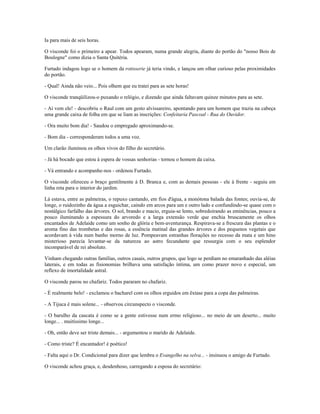 Ia para mais de seis horas.
O visconde foi o primeiro a apear. Todos apearam, numa grande alegria, diante do portão do "nosso Bois de
Boulogne" como dizia o Santa Quitéria.
Furtado indagou logo se o homem da rotisserie já teria vindo, e lançou um olhar curioso pelas proximidades
do portão.
- Qual! Ainda não veio... Pois olhem que eu tratei para as sete horas!
O visconde tranqüilizou-o puxando o relógio, e dizendo que ainda faltavam quinze minutos para as sete.
- Aí vem ele! - descobriu o Raul com um gesto alvissareiro, apontando para um homem que trazia na cabeça
uma grande caixa de folha em que se liam as inscrições: Confeitaria Pascoal - Rua do Ouvidor.
- Ora muito bom dia! - Saudou o empregado aproximando-se.
- Bom dia - corresponderam todos a uma voz.
Um clarão iluminou os olhos vivos do filho do secretário.
- Já há bocado que estou à espera de vossas senhorias - tornou o homem da caixa.
- Vá entrando e acompanhe-nos - ordenou Furtado.
O visconde ofereceu o braço gentilmente à D. Branca e, com as demais pessoas - ele à frente - seguiu em
linha reta para o interior do jardim.
Lá estava, entre as palmeiras, o repuxo cantando, em fios d'água, a monótona balada das fontes; ouvia-se, de
longe, o ruidozinho da água a esguichar, caindo em arcos para um e outro lado e confundindo-se quase com o
nostálgico farfalho das árvores. O sol, brando e macio, erguia-se lento, sobredoirando as eminências, pouco a
pouco iluminando a espessura do arvoredo e a larga extensão verde que enchia bruscamente os olhos
encantados de Adelaide como um sonho de glória e bem-aventurança. Respirava-se a frescura das plantas e o
aroma fino das trombetas e das rosas, a essência matinal das grandes árvores e dos pequenos vegetais que
acordavam à vida num banho morno de luz. Pompeavam estranhas florações no recesso da mata e um hino
misterioso parecia levantar-se da natureza ao astro fecundante que ressurgia com o seu esplendor
incomparável de rei absoluto.
Vinham chegando outras famílias, outros casais, outros grupos, que logo se perdiam no emaranhado das aléias
laterais, e em todas as fisionomias brilhava uma satisfação íntima, um como prazer novo e especial, um
reflexo de imortalidade astral.
O visconde parou no chafariz. Todos pararam no chafariz.
- É realmente belo! - exclamou o bacharel com os olhos erguidos em êxtase para a copa das palmeiras.
- A Tijuca é mais solene... - observou circunspecto o visconde.
- O barulho da cascata é como se a gente estivesse num ermo religioso... no meio de um deserto... muito
longe... . muitíssimo longe...
- Oh, então deve ser triste demais... - argumentou o marido de Adelaide.
- Como triste? É encantador! é poético!
- Falta aqui o Dr. Condicional para dizer que lembra o Evangelho na selva... - insinuou o amigo de Furtado.
O visconde achou graça, e, desdenhoso, carregando a esposa do secretário:
 