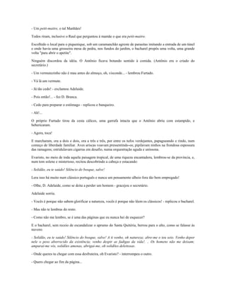 - Um petit-maitre, o tal Manhães!
Todos riram, inclusive o Raul que perguntou à mamãe o que era petit-maitre.
Escolhido o local para o piquenique, sob um caramanchão agreste de parasitas imitando a entrada de um túnel
e onde havia uma grosseira mesa de pedra, nos fundos do jardim, o bacharel propôs uma volta, uma grande
volta "para abrir o apetite".
Ninguém discordou da idéia. O Antônio ficava botando sentido à comida. (Antônio era o criado do
secretário.)
- Um vermutezinho não é mau antes do almoço, oh, visconde... - lembrou Furtado.
- Vá lá um vermute.
- Já tão cedo! - exclamou Adelaide.
- Pois então!... - fez D. Branca.
- Cedo para preparar o estômago - replicou o banqueiro.
- Ah!...
O próprio Furtado tirou da cesta cálices, uma garrafa intacta que o Antônio abriu com estampido, e
bebericaram.
- Agora, toca!
E marcharam, ora a dois e dois, ora a três e três, por entre os tufos verdejantes, papagueando e rindo, num
começo de liberdade familiar. Aves ariscas voavam pressentindo-os; pipilavam ninhos na frondosa espessura
das ramagens; estridulavam cigarras em desafio, numa orquestração aguda e uníssona.
Evaristo, no meio de toda aquela paisagem tropical, de uma riqueza encantadora, lembrou-se da província, e,
num tom solene e misterioso, recitou descobrindo a cabeça e estacando:
- Solidão, eu te saúdo! Silêncio do bosque, salve!
Lera isso há muito num clássico português e nunca um pensamento alheio fora tão bem empregado!
- Olhe, D. Adelaide, como se deita a perder um homem - gracejou o secretário.
Adelaide sorriu.
- Vocês é porque não sabem glorificar a natureza, vocês é porque não lêem os clássicos! - replicou o bacharel.
- Mas não te lembras do resto.
- Como não me lembro, se é uma das páginas que eu nunca hei de esquecer?
E o bacharel, sem receio de escandalizar o aprumo do Santa Quitéria, berrou para o alto, como se falasse às
nuvens:
- Solidão, eu te saúdo! Silêncio do bosque, salve! A ti venho, oh natureza; abre-me o teu seio. Venho depor
nele o peso aborrecido da existência; venho despir as fadigas da vida!. .. Os homens não me deixam;
amparai-me vós, solidões amenas, abrigai-me, oh solidões deleitosas.
- Onde queres tu chegar com essa desfruteira, oh Evaristo? - interrompeu o outro.
- Quero chegar ao fim da página...
 