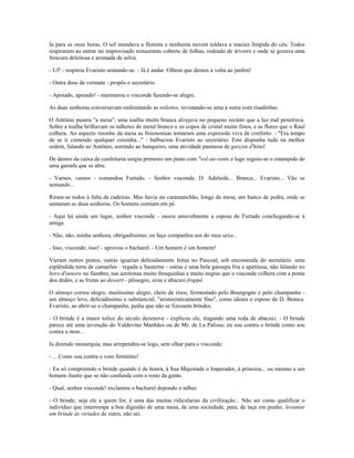 Ia para as onze horas. O sol inundava a floresta e nenhuma nuvem toldava a maciez límpida do céu. Todos
respiraram ao entrar no improvisado restaurante coberto de folhas, rodeado de árvores e onde se gozava uma
frescura deleitosa e aromada de selva.
- Uf! - respirou Evaristo sentando-se. - Já é andar. Olhem que demos a volta ao jardim!
- Outra dose de vermute - propôs o secretário.
- Apoiado, apoiado! - murmurou o visconde fazendo-se alegre.
As duas senhoras conversavam endireitando as toilettes, revistando-se uma à outra com risadinhas.
O Antônio pusera "a mesa"; uma toalha muito branca alvejava no pequeno recinto que a luz mal penetrava.
Sobre a toalha brilhavam os talheres de metal branco e os copos de cristal muito finos, e as flores que o Raul
colhera. Ao aspecto risonho da mesa as fisionomias tomaram uma expressão viva de conforto. - "Era tempo
de se ir comendo qualquer coisinha..." - balbuciou Evaristo ao secretário. Este dispunha tudo na melhor
ordem, falando ao Antônio, sorrindo ao banqueiro, uma atividade pasmosa de garçon d'hótel.
De dentro da caixa da confeitaria surgiu primeiro um prato com "vol-au-vents e logo seguiu-se o estampido de
uma garrafa que se abre.
- Vamos, vamos - comandou Furtado. - Senhor visconde. D. Adelaide... Branca... Evaristo... Vão se
sentando...
Riram-se todos à falta de cadeiras. Mas havia no caramanchão, longe da mesa, um banco de pedra, onde se
sentaram as duas senhoras. Os homens comiam em pé.
- Aqui há ainda um lugar, senhor visconde - ousou amavelmente a esposa de Furtado conchegando-se à
amiga.
- Não, não, minha senhora, obrigadíssimo; eu faço companhia aos do meu sexo...
- Isso, visconde, isso! - aprovou o bacharel. - Um homem é um homem!
Vieram outros pratos, outras iguarias delicadamente feitas no Pascoal, sob encomenda do secretário: uma
esplêndida torta de camarões - regada a Sauterne - ostras e uma bela garoupa fria e apetitosa, não falando no
hors-d'oeuvre no fiambre, nas azeitonas muito fresquinhas e muito negras que o visconde colhera com a ponta
dos dedos, e as frutas ao dessert - pêssegos, uvas e abacaxi frappé.
O almoço correu alegre, muitíssimo alegre, cheio de risos, fermentado pelo Bourgogne e pelo champanha -
um almoço leve, delicadíssimo e substancial, "aristocraticamente fino", como ideara o esposo de D. Branca.
Evaristo, ao abrir-se o champanha, pediu que não se fizessem brindes.
- O brinde é a maior tolice do século dezenove - explicou ele, tragando uma roda de abacaxi. - O brinde
parece até uma invenção do Valdevino Manhães ou de Mr. de La Palisse; eu sou contra o brinde como sou
contra a mon...
Ia dizendo monarquia, mas arrependeu-se logo, sem olhar para o visconde:
- ... Como sou contra o voto feminino!
- Eu só compreendo o brinde quando é de honra, à Sua Majestade o Imperador, à princesa... ou mesmo a um
homem ilustre que se não confunda com o resto da gente.
- Qual, senhor visconde! exclamou o bacharel depondo o talher.
- O brinde, seja ele a quem for, é uma das muitas ridicularias da civilização... Não sei como qualificar o
indivíduo que interrompe a boa digestão de uma mesa, de uma sociedade, para, de taça em punho, levantar
um brinde às virtudes de outro, não sei.
 