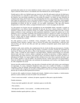 queimada pelos ardores do sol, numa indolência outonal, volvia-se para o crepúsculo, adivinhava a noite. O
repuxo central do Jardim entoava a sua ladainha num ritmo blandicioso de cascata longínqua.
Furtado queria se abrir com Adelaide agora que estavam sós, dizer-lhe tudo quanto sentia por ela desde que a
vira pela primeira vez, contar-lhe as suas insônias, o muito que a estimava, a extraordinária simpatia que ela
lhe inspirava; mas uma timidez amordaçava-o, uma timidez de colegial, e, no fundo, um vago sentimento de
compaixão pelo amigo, pelo Evaristo, seu velho contemporâneo do Liceu, cujas qualidades, ontem como hoje,
eram dignas do respeito que se deve a um chefe de família honesto e exemplar. Além disso, temia qualquer
movimento de indignação por parte de Adelaide; ela talvez o repelisse, dando escândalo num lugar público,
desabafando ali mesmo em face do visconde e de sua mulher, inutilizando-o. Mas logo esses temores
desapareciam e voltava-lhe o ânimo, a coragem de homem useiro e vezeiro nas pugnas do amor fácil.
E já não pensava no Evaristo nem nas conseqüências de uma deslealdade infame, trancando o coração ao
sentimentalismo e aos influxos nobres, abstraindo de tudo que não fosse o desejo criminoso e lúbrico de
aumentar o número das suas conquistas. Porque, em verdade, a presença daquela mulher tirava-lhe o sossego
íntimo, arrebatava-o como a presença de outras igualmente respeitáveis e a quem ele seduzira com os seus
brilhantes e com as suas lábias, triunfando como um general invencível. Apontava-as a dedo; via-as passar na
Rua do Ouvidor e saudava-as feliz e glorioso. Adelaide sorria-lhe e tanto bastava para que dentro dele se
ateasse a chama rubra do desejo, lambendo-o vorazmente, como uma língua de fogo, queimando-lhe o
coração, escaldando-lhe o cérebro.
Ele então apertava-a contra si, mordendo o beiço, ameigando o olhar, com ímpetos de explodir numa
declaração formal, absoluta e suprema, como se estivesse de joelhos num confessionário, e pedir-lhe, pelo
amor de Deus, por vida de seus olhos, por tudo! que soubesse corresponder àquela estima, àquele amor,
àquela loucura.
Adelaide ia rindo, muito satisfeita, não completamente fora do círculo de idéias que preocupavam a Furtado;
de algum modo ela não estava muito longe de preferir o secretário a Evaristo; iniciada nos segredinhos de
alcova por D. Branca, que lhe abrira os olhos à vida fluminense, tumultuosa e desregrada, na rua como nos
salões, vendo o exemplo de outras mulheres e da própria Branca, Adelaide insensivelmente ia-se deixando
absorver pelo meio que a cercava, embora a educação que recebera na província, os hábitos ingênuos, a
natural timidez, que ainda conservava, não cedessem logo a um primeiro impulso do coração. Ela notava as
delicadezas de Furtado, via-o quase sempre de olhos cravados no seu rosto como se quisesse adivinhar o que
lhe ia n'alma, guardava o caso da mobília e dos duzentos-mil-réis e muitas outras provas de generosidade e
fineza do secretário; mas atribuía tudo a um sentimento de amizade para com Evaristo, a um impulso natural
de velho companheiro de escola.
Iam por uma aléia sombria de bambus, cuja copa unia-se formando um túnel verde extenso, que se prolongava
em ziguezague. Às vezes o banqueiro desaparecia numa curva com a mulher de Furtado, e o secretário
conchegava o braço de Adelaide, numa pressão meiga e voluptuosa, como se a quisesse envolver de carinhos,
o olhar medindo toda a singeleza do seu perfil, resvalando-lhe na cútis do rosto e caindo apaixonadamente no
pescoço que as rendas do plissê guarneciam de branco.
As palavras dele, ungidas de ternura, ritmadas pela emoção, Adelaide ouvia-as inquieta, e, instintivamente,
apressava o passo, medrosa, de estar ali sozinha "com um homem!".
- Como é escura esta avenida! - exclamou, de repente, erguendo os olhos para a copa dos bambus.
Furtado estremeceu.
- Escura, mas muito agradável, não acha? - murmurou quase ao ouvido dela.
- Pelo contrário...
- Não diga pelo contrário... Leia os poetas. .. A solidão convida ao amor...
Adelaide estranhou aquelas palavras e calou-se.
 