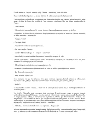 O trajo branco do visconde assomou longe e tornou a desaparecer entre as árvores.
A esposa do bacharel queixou-se de uma dorzinha de cabeça; o champanha lhe fizera mal.
Ele tranqüilizou-a, dizendo que o champanha não fazia mal a ninguém; que era uma bebida inofensiva como
água... O vinho do Porto, sim, o vinho do Porto estragava o estômago. Mas não tinham tomado vinho do
Porto...
- Então é do sol.
- E do muito sol que apanhamos. Eu mesmo sinto um fogo na cabeça, uma quentura no cérebro.
De repente o secretário estacou; descobrira um pequeno inseto cor de ouro no ombro de Adelaide. Colheu-o
na ponta dos dedos e mostrou-lho.
- Veja que bonito!
- É verdade: lindo!
- Naturalmente confundiu-a com alguma rosa..
- Que graça, senhor Furtado...
- E então? Admira-se de que eu a compare a uma rosa?
- Muito lindo! - repetiu Adelaide observando o insetozinho na palma da mão.
Estavam agora frente a frente ocupados com a descoberta do coleóptero, ele sem tirar os olhos dela, todo
embebido na contemplação do seu rosto ideal.
- O Evaristo gosta muito de insetos, vou guardar para ele.
E depositou cautelosamente o besouro na bolsa de couro da Rússia que sempre trazia, dizendo:
- Que demora de meu marido!
- Anda às voltas, com o Raul.
E no momento em que ela fechava a bolsa para continuar o passeio, Furtado abaixou a cabeça, num
movimento nobre, e beijou-lhe audaciosamente a mão, oferecendo-lhe, ato contínuo, o braço.
- Senhor!...
Ia exclamando: - Senhor Furtado!... - num tom de admiração e de queixa; mas, o insólito procedimento do
secretário gelou-a.
Um beijo!... Faltava-lhe toda a coragem, toda a presença de espírito, para reagir no mesmo instante,
lembrando ao marido de D. Branca o respeito que todo o homem deve a uma senhora casada. Penderam-lhe
os braços, curvou a cabeça, e em vez de uma explosão de palavras que demonstrassem a Furtado a sua
indignação e o seu assombro, ela deixou que as lágrimas corressem como pérolas de rosário desfiado. Nunca
homem algum se atrevera a tanto, nunca o seu pudor de mulher fora tão cruelmente magoado como naquela
ocasião e por um homem que devia ser o primeiro a respeitá-la.
- Adelaide... - murmurou Furtado numa voz suplicante. - Zangou-se?
A jovem senhora não respondeu. Ia calada, muda, abafando o seu ódio, enxugando as lágrimas. Compreendia
agora os zelos do secretário para com ela, a sua fingida dedicação ao Evaristo; compreendia tudo...
 