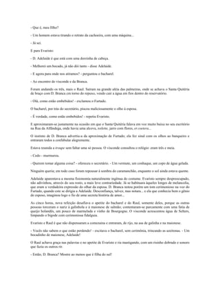 - Que é, meu filho?
- Um homem estava tirando o retrato da cachoeira, com uma máquina...
- Já sei.
E para Evaristo:
- D. Adelaide é que está com uma dorzinha de cabeça.
- Melhorei um bocado, já não dói tanto - disse Adelaide.
- E agora para onde nos atiramos? - perguntou o bacharel.
- Ao encontro do visconde e da Branca.
Foram andando os três, mais o Raul. Saíram na grande aléia das palmeiras, onde se achava o Santa Quitéria
de braço com D. Branca cm torno do repuxo, vendo cair a água em fios dentro do reservatório.
- Olá, como estão embebidos! - exclamou o Furtado.
O bacharel, por trás do secretário, piscou maliciosamente o olho à esposa.
- É verdade, como estão embebidos! - repetiu Evaristo.
E aproximaram-se justamente na ocasião em que o Santa Quitéria falava em voz muito baixa no seu escritório
na Rua da Alfândega, onde havia uma alcova, toilette, jarro com flores, et coetera...
O instinto de D. Branca advertiu-a da aproximação de Furtado; ela fez sinal com os olhos ao banqueiro e
entraram todos a confabular alegremente.
Estava reunida a troupe sem faltar uma só pessoa. O visconde consultou o relógio: eram três e meia.
- Cedo - murmurou.
- Querem tomar alguma coisa? - ofereceu o secretário. - Um vermute, um conhaque, um copo de água gelada.
Ninguém queria; em todo caso foram repousar à sombra do caramanchão, enquanto o sol ainda estava quente.
Adelaide aparentava a mesma fisionomia naturalmente ingênua do costume. Evaristo sempre despreocupado,
não adivinhou, através do seu rosto, a mais leve contrariedade. Já se habituara àqueles longes de melancolia,
que eram a verdadeira expressão do olhar da esposa. D. Branca notou porém um tom cerimonioso na voz do
Furtado, quando este se dirigia a Adelaide. Desconfiança, talvez, mas notara... e ela que conhecia bem o gênio
do esposo, imaginou logo o fio de uma secreta história de amor...
As cinco horas, nova refeição desafiava o apetite do bacharel e do Raul, somente deles, porque as outras
pessoas torceram o nariz à galinhola e à maionese de salmão; contentaram-se parcamente com uma fatia de
queijo holandês, um pouco de marmelada e vinho de Bourgogne. O visconde acrescentou água de Selters,
limpando o bigode com cerimoniosa fidalguia.
Evaristo e Raul é que não dispensaram a comezaina e entraram, de rijo, na asa de galinha e na maionese.
- Vocês não sabem o que estão perdendo! - excitava o bacharel, sem cerimônia, trincando as azeitonas. - Um
bocadinho de maionese, Adelaide!
O Raul achava graça nas palavras e no apetite de Evaristo e ria mastigando, com um risinho dobrado e sonoro
que fazia os outros rir.
- Então, D. Branca? Mostre ao menos que é filha do sul!
 