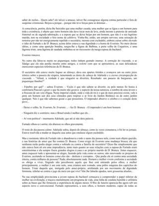 saber de razões... Quem sabe? ele talvez a amasse, talvez lhe consagrasse alguma estima particular e fora de
suspeitas criminosas. Beijou-a porque... porque não teve forças para se dominar...
A consciência, porém, dizia-lhe baixinho que uma mulher casada, uma mulher que se ligou a um homem para
toda a existência, é objeto que outro homem não deve tocar nem de leve, ainda mesmo a pretexto de amizade
fraternal ou de sagrada admiração; e a esposa que se deixa beijar por um homem, que não é o seu legítimo
marido, tem na sociedade o feio nome de adúltera. Vinha-lhe, então, um arrepio nervoso, uma sensação de
remorso por não ter energicamente repelido o secretário, mesmo com escândalo, embora caísse sobre ela todo
o ódio de Furtado e de D. Branca; acima deles estava a sua dignidade e a honra de Evaristo. No meio dessas
idéias, e como uma aparição bendita, surgiu-lhe a figura de Balbina, a preta velha de Coqueiros, e uma
lágrima triste, uma lágrima de saudade embebeu-se no travesseiro da meiga esposa do bacharel.
Evaristo roncava.
No outro dia falou-se muito no piquenique; todos tinham gostado imenso. A correção do visconde, o ar
fidalgo que ele não perdia mesmo entre amigos, a toilette com que se apresentava, as suas delicadezas
mereceram especiais referências de D. Branca.
O secretário não esteve muito loquaz ao almoço; dava uns apartes tímidos e avançava um ou outro juízo
irônico sobre o passeio da véspera, lamentando as dores de cabeça de Adelaide e a eterna circunspecção do
visconde. - "Afinal, a verdade é que ninguém se divertira. Resultado: um passeio de burgueses, um
piquenique fúnebre!"
- Fúnebre por quê? - saltou Evaristo. - Vocês é que não sabem se divertir; eu pelo menos fiz honra à
confeitaria Pascoal e gozei o que há muito não gozava: o aspecto da nossa natureza, a sombra de uma árvore e
a frescura de um veio d'água. Nesta imperial cidade, onde a vida do rei é o que de mais precioso existe, vale a
pena um homem sair dos seus cômodos para respirar o ar livre do Jardim Botânico ou de outro jardim
qualquer. Nós é que não sabemos gozar o que possuímos. O imperador absorve o cérebro e o coração deste
povo...
- Deixe o velho, Sr. Evaristo, Sr. Evaristo ... - fez D. Branca. - O imperador é um bom homem.
- Ninguém diz o contrário; mas o Brasil ainda é melhor que ele...
- Aí vem política! - murmurou Adelaide, que até aí não dera palavra.
Furtado olhou-a e sorriu; ela abaixou os olhos gravemente.
O resto do dia passou calmo. Adelaide subiu, depois do almoço, como às vezes costumava, e foi ler os jornais.
Estava resolvida a mudar-se daquela casa antes que estalasse algum escândalo.
Mas a insistente idéia de Furtado não a abandonava e todo o santo dia pensou nele, como num objeto querido,
e nas histórias de amor que lhe contara D. Branca. Como exigir de Evaristo uma mudança brusca, ela que
nenhuma razão podia alegar contra o sobrado ou contra a família do secretário? Dizer-lhe simplesmente que
não estava bem ali era uma imprudência, tanto mais quanto as suas relações com a esposa de Furtado eram
estreitíssimas e ela sempre fizera grandes elogios à casa e ao próprio marido de D. Branca. Antes esquecer,
antes esquecer tudo e apresentar-se alegre, fazendo pela vida como os outros, não estorvando os projetos de
Evaristo, aceitando os homens como eles são - desleais e corruptos... Que podia ela só contra uma sociedade
inteira, contra milhares de pessoas? Nada, absolutamente nada. Homem e mulher vivem conforme a sociedade
os obriga a viver, fingindo não perceberem aquilo que lhes está entrando pelos olhos; a mulher
principalmente, a mulher é um ente nulo, uma criatura sem vontade, uma pobre máquina dos caprichos do
homem. Triste daquela que, instigada pelo amor-próprio, arrebatada por um movimento de dignidade
feminina, rebelar-se contra o jugo do meio em que vive! Não lhe faltarão apodos, nem grosseiras alusões...
Na sua simplicidade provinciana a jovem esposa do bacharel começava a compreender o papel inferior da
mulher na civilização, e traçava mentalmente um programa de vida, uma linha de conduta humilde e utilitária
sobre as bases que lhe fornecera a experiência de alguns meses. O Rio de Janeiro aparecia-lhe agora sob um
aspecto novo e convencional. Furtado representava, a seus olhos, o homem moderno, capaz de todas as
 